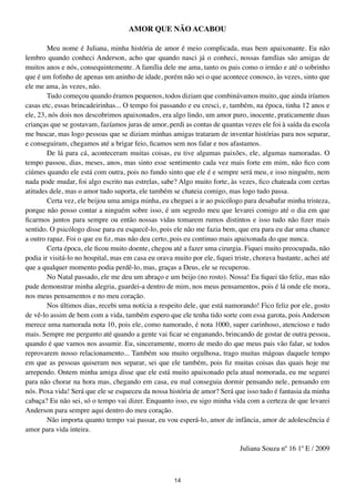 AMOR QUE NÃO ACABOU

        Meu nome é Juliana, minha história de amor é meio complicada, mas bem apaixonante. Eu não
lembro quando conheci Anderson, acho que quando nasci já o conheci, nossas famílias são amigas de
muitos anos e nós, consequintemente. A família dele me ama, tanto os pais como o irmão e até o sobrinho
que é um fofinho de apenas um aninho de idade, porém não sei o que acontece conosco, às vezes, sinto que
ele me ama, às vezes, não.
        Tudo começou quando éramos pequenos, todos diziam que combinávamos muito, que ainda iríamos
casas etc, essas brincadeirinhas... O tempo foi passando e eu cresci, e, também, na época, tinha 12 anos e
ele, 23, nós dois nos descobrimos apaixonados, era algo lindo, um amor puro, inocente, praticamente duas
crianças que se gostavam, fazíamos juras de amor, perdi as contas de quantas vezes ele foi à saída da escola
me buscar, mas logo pessoas que se diziam minhas amigas trataram de inventar histórias para nos separar,
e conseguiram, chegamos até a brigar feio, ficamos sem nos falar e nos afastamos.
        De lá para cá, aconteceram muitas coisas, eu tive algumas paixões, ele, algumas namoradas. O
tempo passou, dias, meses, anos, mas sinto esse sentimento cada vez mais forte em mim, não fico com
ciúmes quando ele está com outra, pois no fundo sinto que ele é e sempre será meu, e isso ninguém, nem
nada pode mudar, foi algo escrito nas estrelas, sabe? Algo muito forte, às vezes, fico chateada com certas
atitudes dele, mas o amor tudo suporta, ele também se chateia comigo, mas logo tudo passa.
        Certa vez, ele beijou uma amiga minha, eu cheguei a ir ao psicólogo para desabafar minha tristeza,
porque não posso contar a ninguém sobre isso, é um segredo meu que levarei comigo até o dia em que
ficarmos juntos para sempre ou então nossas vidas tomarem rumos distintos e isso tudo não fizer mais
sentido. O psicólogo disse para eu esquecê-lo, pois ele não me fazia bem, que era para eu dar uma chance
a outro rapaz. Foi o que eu fiz, mas não deu certo, pois eu continuo mais apaixonada do que nunca.
        Certa época, ele ficou muito doente, chegou até a fazer uma cirurgia. Fiquei muito preocupada, não
podia ir visitá-lo no hospital, mas em casa eu orava muito por ele, fiquei triste, chorava bastante, achei até
que a qualquer momento podia perdê-lo, mas, graças a Deus, ele se recuperou.
        No Natal passado, ele me deu um abraço e um beijo (no rosto). Nossa! Eu fiquei tão feliz, mas não
pude demonstrar minha alegria, guardei-a dentro de mim, nos meus pensamentos, pois é lá onde ele mora,
nos meus pensamentos e no meu coração.
        Nos últimos dias, recebi uma notícia a respeito dele, que está namorando! Fico feliz por ele, gosto
de vê-lo assim de bem com a vida, também espero que ele tenha tido sorte com essa garota, pois Anderson
merece uma namorada nota 10, pois ele, como namorado, é nota 1000, super carinhoso, atencioso e tudo
mais. Sempre me pergunto até quando a gente vai ficar se enganando, brincando de gostar de outra pessoa,
quando é que vamos nos assumir. Eu, sinceramente, morro de medo do que meus pais vão falar, se todos
reprovarem nosso relacionamento... Também sou muito orgulhosa, trago muitas mágoas daquele tempo
em que as pessoas quiseram nos separar, sei que ele também, pois fiz muitas coisas das quais hoje me
arrependo. Ontem minha amiga disse que ele está muito apaixonado pela atual nomorada, eu me segurei
para não chorar na hora mas, chegando em casa, eu mal conseguia dormir pensando nele, pensando em
nós. Poxa vida! Será que ele se esqueceu da nossa história de amor? Será que isso tudo é fantasia da minha
cabaça? Eu não sei, só o tempo vai dizer. Enquanto isso, eu sigo minha vida com a certeza de que levarei
Anderson para sempre aqui dentro do meu coração.
        Não importa quanto tempo vai passar, eu vou esperá-lo, amor de infância, amor de adolescência é
amor para vida inteira.

                                                                             Juliana Souza nº 16 1º E / 2009



                                                     14
 