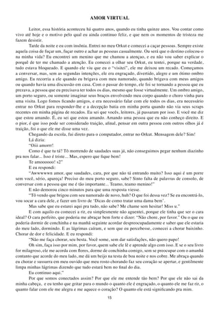 AMOR VIRtUAL

        Leitor, essa história aconteceu há quatro anos, quando eu tinha quinze anos. Vou contar como
vivo até hoje e o motivo pelo qual eu ainda continuo feliz, e que nem os momentos de tristeza me
fazem desistir.
        Tarde da noite e eu com insônia. Entrei no meu Orkut e comecei a caçar pessoas. Sempre existe
aquela coisa de fuçar um, fuçar outro e achar as pessoas casualmente. Ou será que o destino colocou-o
na minha vida? Eu encontrei um menino que me chamou a atençao, e eu não vou saber explicar o
porquê de ter me chamado a atenção. Eu comecei a olhar seu Orkut, eu tentei, porque na verdade,
tudo estava bloqueado. E quando ele viu que eu o “visitei”, ele me deixou um recado. Começamos
a conversar, mas, sem as segundas intenções, ele era engraçado, divertido, alegre e um ótimo ombro
amigo. Eu recorria a ele quando eu brigava com meu namorado, quando brigava com meus amigos
ou quando havia uma discussão em casa. Com o passar do tempo, ele foi se tornando a pessoa que eu
prezava, a pessoa que eu precisava ter todos os dias, mesmo que fosse virtualmente. Um ombro amigo,
um porto seguro, ou somente imaginar seus braços envolvendo meu corpo quando o choro vinha para
uma visita. Logo fomos ficando amigos, e era necessário falar com ele todos os dias, era necessário
entrar no Orkut para responder-lhe e a decepção batia em minha porta quando não via seus scraps
recentes em minha página de recados. Eu sei que vocês, leitores, já passaram por isso. E você me diz
que estou amando. É, eu sei que estou amando. Amando uma pessoa que eu não conheço direito. E
o pior, é que isso pode ser considerado traição, afinal, pensar em outra pessoa com outros olhos já é
traição, foi o que ele me disse uma vez.
        Chegando da escola, fui direto para o computador, entrar no Orkut. Mensagem dele? Sim!
        Lá dizia:
        “Oiii amorrr!
        Como é que tu tá? Tô morrendo de saudades suas já, não conseguimos pegar nenhum diazinho
pra nos falar... Isso é triste... Mas, espero que fique bem!
        Te amoooooo! s2”
        E eu respondi:
        “Awwwwwn amor, que saudades, cara, por que não tá entrando muito? Isso aqui é um porre
sem você, sério, apareça! Preciso do meu porto seguro, sabe? Sinto falta de palavras de consolo, de
conversar com a pessoa que me é tão importante... Teamo, teamo menino!”
        E não demorou cinco minutos para que uma resposta viesse.
        “Tô vendo que brigou com seu namorado de novo, huh? O que foi dessa vez? Se eu encontrá-lo,
vou socar a cara dele, e fazer um livro de ‘Dicas de como tratar uma dama bem’.
        Mas sabe que eu estarei aqui pra tudo, não sabe? Me chame sem hesitar! Miss u.”
        E com aquilo eu comecei a rir, eu simplesmente não aguentei, porque ele tinha que ser o cara
ideal? O cara perfeito, que poderia me abraçar bem forte e dizer: “Não chore, por favor.” Ou o que eu
poderia dormir de conchinha e na manhã seguinte acordar despreocupadamente e saber que ele estaria
do meu lado, dormindo. E as lágrimas caíram, e sem que eu percebesse, comecei a chorar baixinho.
Chorar de dor e felicidade. E eu respondi:
        “Não me faça chorar, seu besta. Você some, sem dar satisfações, não quero papo!
        Oh sim, faça isso por mim, por favor, quem sabe ele lê e aprende algo com isso. E se o seu livro
for milagroso, ele me acorda com flores, dorme de conchinha comigo, sem se preocupar com o amanhã
contanto que acorde do meu lado, me dá um beijo na testa de boa noite e nos cobre. Me abraça quando
eu chorar e sussurra em meu ouvido que meu rosto chorando faz seu coração se apertar, e gentilmente
limpa minhas lágrimas dizendo que tudo estará bem no final do dia.
        Eu continuo aqui.”
        Por que somos conectados assim? Por que ele me entende tão bem? Por que ele não sai da
minha cabeça, e eu tenho que gritar para o mundo o quanto ele é engraçado, o quanto ele me faz rir, o
quanto falar com ele me alegra e me aquece o coração? O quanto ele está significando pra mim.
                                                  15
 