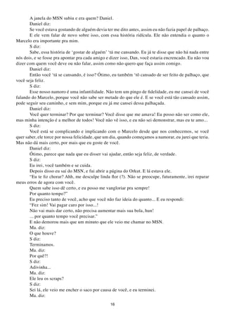 A janela do MSN subiu e era quem? Daniel.
       Daniel diz:
       Se você estava gostando de alguém devia ter me dito antes, assim eu não fazia papel de palhaço.
       E ele vem falar de novo sobre isso, com essa história ridícula. Ele não entendia o quanto o
Marcelo era importante pra mim.
       S diz:
       Sabe, essa história de ‘gostar de alguém’ ‘tá me cansando. Eu já te disse que não há nada entre
nós dois, e se fosse pra apontar pra cada amigo e dizer isso, Dan, você estaria encrencado. Eu não vou
dizer com quem você deve ou não falar, assim como não quero que faça assim comigo.
       Daniel diz:
       Então você ‘tá se cansando, é isso? Ótimo, eu também ‘tô cansado de ser feito de palhaço, que
você seja feliz.
       S diz:
       Esse nosso namoro é uma infantilidade. Não tem um pingo de fidelidade, eu me cansei de você
falando do Marcelo, porque você não sabe ser metade do que ele é. E se você está tão cansado assim,
pode seguir seu caminho, e sem mim, porque eu já me cansei dessa palhaçada.
       Daniel diz:
       Você quer terminar? Por que terminar? Você disse que me amava! Eu posso não ser como ele,
mas minha intenção é a melhor de todos! Você não vê isso, e eu não sei demonstrar, mas eu te amo...
       S diz:
       Você está se complicando e implicando com o Marcelo desde que nos conhecemos, se você
quer saber, ele torce por nossa felicidade, que um dia, quando começamos a namorar, eu jurei que teria.
Mas não dá mais certo, por mais que eu goste de você.
       Daniel diz:
       Ótimo, parece que nada que eu disser vai ajudar, então seja feliz, de verdade.
       S diz:
       Eu irei, você também e se cuida.
       Depois disso eu saí do MSN, e fui abrir a página do Orkut. E lá estava ele.
       “Eu te fiz chorar? Ahh, me desculpe linda flor (?). Não se preocupe, futuramente, irei reparar
meus erros de agora com você.
       Quem sabe isso dê certo, e eu posso me vangloriar pra sempre!
       Por quanto tempo?”
       Eu preciso tanto de você, acho que você não faz ideia do quanto... E eu respondi:
       “Fez sim! Vai pagar caro por isso...!
       Não vai mais dar certo, não precisa aumentar mais sua bola, hun!
       ... por quanto tempo você precisar.”
       E não demorou mais que um minuto que ele veio me chamar no MSN.
       Ma. diz:
       O que houve?
       S diz:
       Terminamos.
       Ma. diz:
       Por quê?!
       S diz:
       Adivinha...
       Ma. diz:
       Ele leu os scraps?
       S diz:
       Sei lá, ele veio me encher o saco por causa de você, e eu terminei.
       Ma. diz:
                                                  16
 