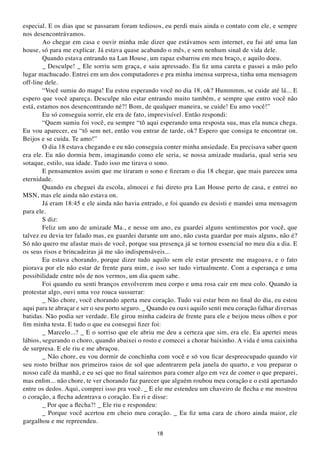especial. E os dias que se passaram foram tediosos, eu perdi mais ainda o contato com ele, e sempre
nos desencontrávamos.
        Ao chegar em casa e ouvir minha mãe dizer que estávamos sem internet, eu fui até uma lan
house, só para me explicar. Já estava quase acabando o mês, e sem nenhum sinal de vida dele.
        Quando estava entrando na Lan House, um rapaz esbarrou em meu braço, e aquilo doeu.
        _ Desculpe! _ Ele sorriu sem graça, e saiu apressado. Eu fiz uma careta e passei a mão pelo
lugar machucado. Entrei em um dos computadores e pra minha imensa surpresa, tinha uma mensagem
off-line dele.
        “Você sumiu do mapa! Eu estou esperando você no dia 18, ok? Hummmm, se cuide até lá... E
espero que você apareça. Desculpe não estar entrando muito também, e sempre que entro você não
está, estamos nos desencontrando né?! Bom, de qualquer maneira, se cuide! Eu amo você!”
        Eu só conseguia sorrir, ele era de fato, imprevisível. Então respondi:
        “Quem sumiu foi você, eu sempre “tô aqui esperando uma resposta sua, mas ela nunca chega.
Eu vou aparecer, eu “tô sem net, então vou entrar de tarde, ok? Espero que consiga te encontrar on.
Beijos e se cuida. Te amo!”
        O dia 18 estava chegando e eu não conseguia conter minha ansiedade. Eu precisava saber quem
era ele. Eu não dormia bem, imaginando como ele seria, se nossa amizade mudaria, qual seria seu
sotaque, estilo, sua idade. Tudo isso me tirava o sono.
        E pensamentos assim que me tiraram o sono e fizeram o dia 18 chegar, que mais pareceu uma
eternidade.
        Quando eu cheguei da escola, almocei e fui direto pra Lan House perto de casa, e entrei no
MSN, mas ele ainda não estava on.
        Já eram 18:45 e ele ainda não havia entrado, e foi quando eu desisti e mandei uma mensagem
para ele.
        S diz:
        Feliz um ano de amizade Ma., e nesse um ano, eu guardei alguns sentimentos por você, que
talvez eu devia ter falado mas, eu guardei durante um ano, não custa guardar por mais alguns, não é?
Só não quero me afastar mais de você, porque sua presença já se tornou essencial no meu dia a dia. E
os seus risos e brincadeiras já me são indispensáveis...
        Eu estava chorando, porque dizer tudo aquilo sem ele estar presente me magoava, e o fato
piorava por ele não estar de frente para mim, e isso ser tudo virtualmente. Com a esperança e uma
possibilidade entre nós de nos vermos, um dia quem sabe.
        Foi quando eu senti branços envolverem meu corpo e uma rosa cair em meu colo. Quando ia
protestar algo, ouvi uma voz rouca sussurrar:
        _ Não chore, você chorando aperta meu coração. Tudo vai estar bem no final do dia, eu estou
aqui para te abraçar e ser o seu porto seguro. _ Quando eu ouvi aquilo senti meu coração falhar diversas
batidas. Não podia ser verdade. Ele girou minha cadeira de frente para ele e beijou meus olhos e por
fim minha testa. E tudo o que eu consegui fizer foi:
        _ Marcelo...? _ E o sorriso que ele abriu me deu a certeza que sim, era ele. Eu apertei meus
lábios, segurando o choro, quando abaixei o rosto e comecei a chorar baixinho. A vida é uma caixinha
de surpresa. E ele riu e me abraçou.
        _ Não chore, eu vou dormir de conchinha com você e só vou ficar despreocupado quando vir
seu rosto brilhar nos primeiros raios de sol que adentrarem pela janela do quarto, e vou preparar o
nosso café da manhã, e eu sei que no final sairemos para comer algo em vez de comer o que preparei,
mas enfim... não chore, te ver chorando faz parecer que alguém roubou meu coração e o está apertando
entre os dedos. Aqui, comprei isso pra você. _ E ele me estendeu um chaveiro de flecha e me mostrou
o coração, a flecha adentrava o coração. Eu ri e disse:
        _ Por que a flecha?! _ Ele riu e respondeu:
        _ Porque você acertou em cheio meu coração. _ Eu fiz uma cara de choro ainda maior, ele
gargalhou e me repreendeu.
                                                  18
 