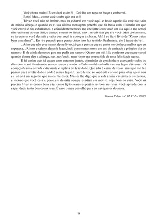 _ Você chora muito! É sensível assim?! _ Dei-lhe um tapa no braço e emburrei.
        _ Bobo! Mas... como você soube que era eu?!
        _ Talvez você não se lembre, mas eu esbarrei em você aqui, e desde aquele dia você não saiu
da minha cabeça, e quando eu vi sua última mensagem percebi que ela batia com o horário em que
você entrou e nos esbarramos, e coincidentemente eu me encontrei com você um dia aqui, e me sentei
discretamente ao seu ladi, e quando entrou no Orkut, não tive dúvidas que era você. Mas obviamente,
eu ia esperar você desistir e sabia que você ia começar a chorar. Ah! E eu fiz o livro de “Como tratar
bem uma dama” _ Eu ri e parando para pensar, tudo isso faz sentido. Realmente, ele é imprevisível.
        _ Acho que não precisamos desse livro, já que a pessoa que eu gosto me conhece melhor que eu
esperava. _ Rimos e saímos daquele lugar, indo comemorar nosso um ano de amizade e primeiro dia de
namoro. E ele ainda demorou para me pedir em namoro! Quase um mês! Eu confesso que quase surtei
quando ele me deu a aliança, mas, no fundo, meu corpo era preenchido de uma felicidade eterna.
        E foi assim que há quatro anos estamos juntos, dormindo de conchinha e acordando todos os
dias com o sol iluminando nossos rostos e tendo café-da-manhã cada dia em um lugar diferente. O
começo de uma estrada estressante e repleta de felicidade. Que não é o mar de rosas, mas que me faz
pensar que é a felicidade e onde é o meu lugar. E, caro leitor, se você está curioso para saber quem sou
eu, aí está um segredo que nunca lhe direi. Mas eu lhe digo que a vida é uma caixinha de surpresas,
e mesmo que você caia e pense em desistir sempre existirá um motivo, seja bom ou ruim. Você só
precisa filtrar as coisas boas e ter como lição nessas experiências boas ou ruins, você aprende com a
experiência tanto boa como ruim. É esse o meu conselho para os navegantes do amor.

                                                                        Bruna Yukari nº 05 1º A / 2009




                                                  19
 
