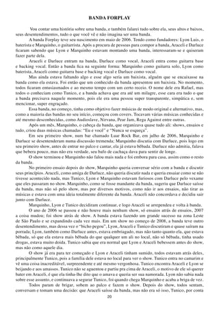 BANDA FORPLAY

        Vou contar uma história sobre uma banda, e também falarei tudo sobre ela, seus altos e baixos,
seus desentendimentos, tudo o que você vê e não imagina ser uma banda.
        A banda Forplay teve seu nascimento em maio de 2006. Tendo como fundadores: Lyon Luis, o
baterista e Marquinho, o guitarrista. Após a procura de pessoas para compor a banda, Araceli e Darluce
ficaram sabendo que Lyon e Marquinho estavam montando uma banda, interessaram-se e quiseram
fazer parte dela.
        Araceli e Darluce entram na banda, Darluce como vocal, Araceli entra como guitarra base
e backing vocal. Então a banda fica na seguinte forma: Marquinho como guitarra solo, Lyon como
baterista, Araceli como guitarra base e backing vocal e Darluce como vocal.
        Mas ainda estava faltando algo e esse algo seria um baixista, alguém que se encaixasse na
banda como ela estava. Foi então que um conhecido da banda apresentou um baixista. No momento,
todos ficaram entusiasmados e ao mesmo tempo com um certo receio. O nome dele era Rafael, mas
todos o conheciam como Tunico, e a banda achava que era até um milagre, esse cara era tudo o que
a banda precisava naquele momento, pois ele era uma pessoa super transparente, simpática e, sem
mencionar, super engraçado.
        Essa banda, no começo, tinha como objetivo fazer músicas de modo original e alternativo, mas,
como a maioria das bandas no seu início, começou com covers. Tocavam várias músicas conhecidas e
até mesmo desconhecidas, como Audioslave, Nirvana, Pear Jam, Rega Against entre outras.
        Após um mês, Marquinho, o cabeça da banda, que organizava quase tudo ali: shows, ensaios e
tudo, criou duas músicas chamadas: “Eu e você” e “Nunca se esqueça”.
        Em seu primeiro show, num bar chamado Luar Rock Bar, em julho de 2006, Marquinho e
Darluce se desentenderam numa discussão tremenda; Marquinho discutia com Darluce, pois logo em
seu primeiro show, antes de entrar no palco e cantar, ela já estava bêbada. Darluce não admitia, falava
que bebera pouco, mas não era verdade, seu bafo de cachaça dava para sentir de longe.
        O show terminou e Marquinho não falou mais nada e foi embora para casa, assim como o resto
da banda.
        No primeiro ensaio depois do show, Marquinho queria conversar sério com a banda e discutir
seus princípios. Araceli, como amiga de Darluce, não queria discutir nada e queria ensaiar como se não
tivesse acontecido nada, mas Tunico, Lyon e Marquinho estavam furiosos com Darluce pelo vexame
que eles passaram no show. Marquinho, como se fosse mandante da banda, sugeriu que Darluce saísse
da banda, mas não só pelo show, mas por diversos motivos, como não ir aos ensaios, não tirar as
músicas e estava com uma ideia totalmente diferente da banda. Araceli não concordava e decidiu sair
junto com Darluce.
        Marquinho, Lyon e Tunico decidiram continuar, e logo Araceli se arrependeu e volta à banda.
        O ano de 2006 se passou e não houve mais nenhum show, só ensaios atrás de ensaios, 2007
a coisa mudou; foi show atrás de show. A banda estava fazendo um grande sucesso na zona Leste
de São Paulo e se expandindo cada vez mais. Em um show no começo de 2008, a banda teve outro
desentendimento, mas dessa vez o “bicho pegou”, Lyon, Araceli e Tunico discutiram e quase saíram na
porrada; Lyon, também como Darluce antes, estava embriagado, mas não tanto quanto ela, que estava
bêbada, só que ela estava mais bêbada do que qualquer um ali no local, não só bêbada, tinha usado
drogas, estava muito doida. Tunico sabia que era normal que Lyon e Araceli bebessem antes do show,
mas não como aquele dia.
        O show já era para ter começado e Lyon e Araceli tinham sumido, todos estavam atrás deles,
principalmente Tunico, pois a família dele estava no local para ver o show. Tunico entra no camarim e
vê uma coisa inacreditável, surpreendente e até mesmo vergonhosa. Tunico encontra Araceli e Lyon se
beijando e aos amassos. Tunico não se aguentou e partiu pra cima de Araceli, o motivo de ele só querer
bater em Araceli, é que ela tinha-lhe dito que o amava e queria ser sua namorada. Lyon não sabia nada
sobre esse assunto, e continuava a segurar Tunico, foi quando chega Marquinho e acaba a briga de vez.
        Todos param de brigar, sobem ao palco e fazem o show. Depois do show, todos sentam,
conversam e tomam uma decisão: que Araceli saísse da banda, mas não era só isso, Tunico, por conta
                                                  20
 