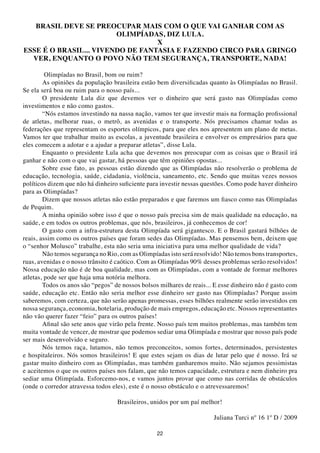 BRASIL DEVE SE PREOCUPAR MAIS COM O QUE VAI GANHAR COM AS
                        OLIMPÍADAS, DIZ LULA.
                                  X
ESSE É O BRASIL... VIVENDO DE FANtASIA E FAZENDO CIRCO PARA GRINGO
  VER, ENQUANtO O POVO NÃO tEM SEGURANÇA, tRANSPORtE, NADA!

         Olimpíadas no Brasil, bom ou ruim?
        As opiniões da população brasileira estão bem diversificadas quanto às Olimpíadas no Brasil.
Se ela será boa ou ruim para o nosso país...
        O presidente Lula diz que devemos ver o dinheiro que será gasto nas Olimpíadas como
investimentos e não como gastos.
        “Nós estamos investindo na nassa nação, vamos ter que investir mais na formação profissional
de atletas, melhorar ruas, o metrô, as avenidas e o transporte. Nós precisamos chamar todas as
federações que representam os esportes olímpicos, para que eles nos apresentem um plano de metas.
Vamos ter que trabalhar muito as escolas, a juventude brasileira e envolver os empresários para que
eles comecem a adotar e a ajudar a preparar atletas”, disse Lula.
        Enquanto o presidente Lula acha que devemos nos preocupar com as coisas que o Brasil irá
ganhar e não com o que vai gastar, há pessoas que têm opiniões opostas...
        Sobre esse fato, as pessoas estão dizendo que as Olimpíadas não resolverão o problema de
educação, tecnologia, saúde, cidadania, violência, saneamento, etc. Sendo que muitas vezes nossos
políticos dizem que não há dinheiro suficiente para investir nessas questões. Como pode haver dinheiro
para as Olimpíadas?
        Dizem que nossos atletas não estão preparados e que faremos um fiasco como nas Olimpíadas
de Pequim.
        A minha opinião sobre isso é que o nosso país precisa sim de mais qualidade na educação, na
saúde, e em todos os outros problemas, que nós, brasileiros, já conhecemos de cor!
        O gasto com a infra-estrutura desta Olimpíada será gigantesco. E o Brasil gastará bilhões de
reais, assim como os outros países que foram sedes das Olimpíadas. Mas pensemos bem, deixem que
o “senhor Molusco” trabalhe, esta não seria uma iniciativa para uma melhor qualidade de vida?
        Não temos segurança no Rio, com as Olimpíadas isto será resolvido! Não temos bons transportes,
ruas, avenidas e o nosso trânsito é caótico. Com as Olimpíadas 90% desses problemas serão resolvidos!
Nossa educação não é de boa qualidade, mas com as Olimpíadas, com a vontade de formar melhores
atletas, pode ser que haja uma notória melhora.
        Todos os anos são “pegos” de nossos bolsos milhares de reais... E esse dinheiro não é gasto com
saúde, educação etc. Então não seria melhor esse dinheiro ser gasto nas Olimpíadas? Porque assim
saberemos, com certeza, que não serão apenas promessas, esses bilhões realmente serão investidos em
nossa segurança, economia, hotelaria, produção de mais empregos, educação etc. Nossos representantes
não vão querer fazer “feio” para os outros países!
        Afinal são sete anos que virão pela frente. Nosso país tem muitos problemas, mas também tem
muita vontade de vencer, de mostrar que podemos sediar uma Olimpíada e mostrar que nosso país pode
ser mais desenvolvido e seguro.
        Nós temos raça, lutamos, não temos preconceitos, somos fortes, determinados, persistentes
e hospitaleiros. Nós somos brasileiros! E que estes sejam os dias de lutar pelo que é nosso. Irá se
gastar muito dinheiro com as Olimpíadas, mas também ganharemos muito. Não sejamos pessimistas
e aceitemos o que os outros países nos falam, que não temos capacidade, estrutura e nem dinheiro pra
sediar uma Olimpíada. Esforcemo-nos, e vamos juntos provar que como nas corridas de obstáculos
(onde o corredor atravessa todos eles), este é o nosso obstáculo e o atrevessaremos!

                                   Brasileiros, unidos por um paí melhor!

                                                                       Juliana Turci nº 16 1º D / 2009

                                                  22
 