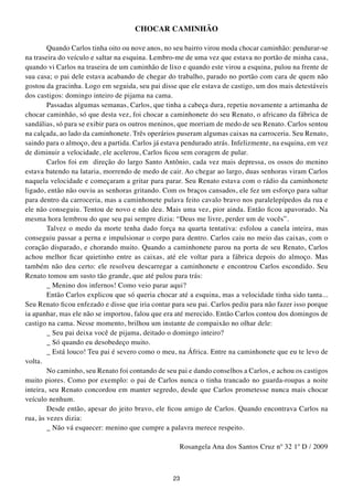 CHOCAR CAMINHÃO

        Quando Carlos tinha oito ou nove anos, no seu bairro virou moda chocar caminhão: pendurar-se
na traseira do veículo e saltar na esquina. Lembro-me de uma vez que estava no portão de minha casa,
quando vi Carlos na traseira de um caminhão de lixo e quando este virou a esquina, pulou na frente de
sua casa; o pai dele estava acabando de chegar do trabalho, parado no portão com cara de quem não
gostou da gracinha. Logo em seguida, seu pai disse que ele estava de castigo, um dos mais detestáveis
dos castigos: domingo inteiro de pijama na cama.
        Passadas algumas semanas, Carlos, que tinha a cabeça dura, repetiu novamente a artimanha de
chocar caminhão, só que desta vez, foi chocar a caminhonete do seu Renato, o africano da fábrica de
sandálias, só para se exibir para os outros meninos, que morriam de medo de seu Renato. Carlos sentou
na calçada, ao lado da caminhonete. Três operários puseram algumas caixas na carroceria. Seu Renato,
saindo para o almoço, deu a partida. Carlos já estava pendurado atrás. Infelizmente, na esquina, em vez
de diminuir a velocidade, ele acelerou, Carlos ficou sem coragem de pular.
        Carlos foi em direção do largo Santo Antônio, cada vez mais depressa, os ossos do menino
estava batendo na lataria, morrendo de medo de cair. Ao chegar ao largo, duas senhoras viram Carlos
naquela velocidade e começaram a gritar para parar. Seu Renato estava com o rádio da caminhonete
ligado, então não ouviu as senhoras gritando. Com os braços cansados, ele fez um esforço para saltar
para dentro da carroceria, mas a caminhonete pulava feito cavalo bravo nos paralelepípedos da rua e
ele não conseguiu. Tentou de novo e não deu. Mais uma vez, pior ainda. Então ficou apavorado. Na
mesma hora lembrou do que seu pai sempre dizia: “Deus me livre, perder um de vocês”.
        Talvez o medo da morte tenha dado força na quarta tentativa: esfolou a canela inteira, mas
conseguiu passar a perna e impulsionar o corpo para dentro. Carlos caiu no meio das caixas, com o
coração disparado, e chorando muito. Quando a caminhonete parou na porta de seu Renato, Carlos
achou melhor ficar quietinho entre as caixas, até ele voltar para a fábrica depois do almoço. Mas
também não deu certo: ele resolveu descarregar a caminhonete e encontrou Carlos escondido. Seu
Renato tomou um susto tão grande, que até pulou para trás:
        _ Menino dos infernos! Como veio parar aqui?
        Então Carlos explicou que só queria chocar até a esquina, mas a velocidade tinha sido tanta...
Seu Renato ficou enfezado e disse que iria contar para seu pai. Carlos pediu para não fazer isso porque
ia apanhar, mas ele não se importou, falou que era até merecido. Então Carlos contou dos domingos de
castigo na cama. Nesse momento, brilhou um instante de compaixão no olhar dele:
        _ Seu pai deixa você de pijama, deitado o domingo inteiro?
        _ Só quando eu desobedeço muito.
        _ Está louco! Teu pai é severo como o meu, na África. Entre na caminhonete que eu te levo de
volta.
        No caminho, seu Renato foi contando de seu pai e dando conselhos a Carlos, e achou os castigos
muito piores. Como por exemplo: o pai de Carlos nunca o tinha trancado no guarda-roupas a noite
inteira, seu Renato concordou em manter segredo, desde que Carlos prometesse nunca mais chocar
veículo nenhum.
        Desde então, apesar do jeito bravo, ele ficou amigo de Carlos. Quando encontrava Carlos na
rua, às vezes dizia:
        _ Não vá esquecer: menino que cumpre a palavra merece respeito.

                                                    Rosangela Ana dos Santos Cruz nº 32 1º D / 2009



                                                  23
 