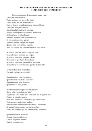 DICAS PARA UM EMOCIONAL BEM EStRUtURADO
                          E UMA VIDA BEM HUMORADA

       Troca-se um amor despreparado para a vida.
Troco por uma televisão.
Troco também, por um velho rádio.
Troco, aliás, por um outro coração.
Mas, se houver solução para este meu problema,
Troco por uma prática lição:
A continuada tentativa de enxerga
Sempre o lado positivo dos meus problemas.
Após eu largá-lo oficialmente
Somente agarre-o com todas as forças
Se verdadeiramente o quiser.
Pois este amor é comparado à água.
Quanto mais você a tenta segurar,
Mais ela escorre por entre os dedos de suas mãos.

Se estiver com frio, deixe o fogo de lado:
Esquente-se no calor de seu corpo.
Se estiver com sede, esqueça a água:
Beba os rios que fluem de sua boca.
Se estiver com fome, desvalorize a comida:
Alimente-se do suposto amor que lhe é oferecido.

Tome cuidado com este ladrão.
Ele pode roubar o seu coração.

Quando estiver com ele, ame-ol.
Quando sentir sua falta, valorize-o.
Quando pensar nele, deseje-o.
Quando ele te trair, mate-o.

Dizem que todas as pessoas têm defeitos.
Quem sabe ele ainda tenha jeito?
Espero que você tenha mais sorte com ele do que eu tive.
Porém, se isso não ocorrer
Dou-lhe o direito de fazer tudo o que eu lhe disse.
Viaje em seus mais belos sonhos.
Procure como a um tesouro encoberto a felicidade.
Seja cautelosa e quando não quiser sofrer,
Tenha por certo de que lhe será melhor a felicidade.

Quando se cansar de sofrer,
Esperar, magoar, adoecer,
Chorar, desprezar, morrer,
Mentir, enganar, ser...
                                                25
 