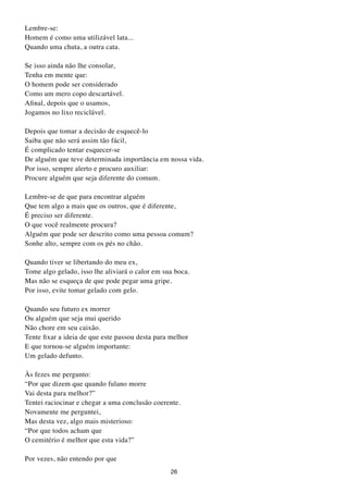 Lembre-se:
Homem é como uma utilizável lata...
Quando uma chuta, a outra cata.

Se isso ainda não lhe consolar,
Tenha em mente que:
O homem pode ser considerado
Como um mero copo descartável.
Afinal, depois que o usamos,
Jogamos no lixo reciclável.

Depois que tomar a decisão de esquecê-lo
Saiba que não será assim tão fácil,
É complicado tentar esquecer-se
De alguém que teve determinada importância em nossa vida.
Por isso, sempre alerto e procuro auxiliar:
Procure alguém que seja diferente do comum.

Lembre-se de que para encontrar alguém
Que tem algo a mais que os outros, que é diferente,
É preciso ser diferente.
O que você realmente procura?
Alguém que pode ser descrito como uma pessoa comum?
Sonhe alto, sempre com os pés no chão.

Quando tiver se libertando do meu ex,
Tome algo gelado, isso lhe aliviará o calor em sua boca.
Mas não se esqueça de que pode pegar uma gripe.
Por isso, evite tomar gelado com gelo.

Quando seu futuro ex morrer
Ou alguém que seja mui querido
Não chore em seu caixão.
Tente fixar a ideia de que este passou desta para melhor
E que tornou-se alguém importante:
Um gelado defunto.

Às fezes me pergunto:
“Por que dizem que quando fulano morre
Vai desta para melhor?”
Tentei raciocinar e chegar a uma conclusão coerente.
Novamente me perguntei,
Mas desta vez, algo mais misterioso:
“Por que todos acham que
O cemitério é melhor que esta vida?”

Por vezes, não entendo por que
                                                  26
 