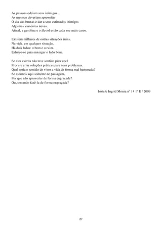 As pessoas odeiam seus inimigos...
As mesmas deveriam aproveitar
O dia das bruxas e dar a seus estimados inimigos
Algumas vassouras novas.
Afinal, a gasolina e o álcool estão cada vez mais caros.

Existem milhares de outras situações ruins.
Na vida, em qualquer situação,
Há dois lados: o bom e o ruim.
Esforce-se para enxergar o lado bom.

Se esta escrita não teve sentido para você
Procure criar soluções práticas para seus problemas.
Qual seria o sentido de viver a vida de forma mal humorada?
Se estamos aqui somente de passagem,
Por que não aproveitar de forma engraçada?
Ou, tentando fazê-la de forma engraçada?

                                                              Josiele Ingrid Moura nº 14 1º E / 2009




                                                  27
 