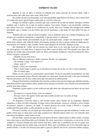ESPÍRItO VELHO

       Quando se tem 15 anos, é normal ser julgado por outras pessoas da mesma idade, onde a
maioria delas não sabe fazer mais nada, além disso.
       Eu estudo em uma escola grande, com uma quantidade significativa de alunos, não é muito fácil
ser conhecida nesse tipo de lugar, ainda mais se você for como eu.
       Sempre fui tímida e quieta, acredito que seja o motivo de eu não ter muitos inimigos, embora
também seja o motivo de eu não ter muitos amigos. Isso nunca chegou a me incomodar, confesso
que várias vezes tive vontade de ser conhecida na escola, mas essa vontade não ultrapassava minha
prioridade, que é estudar e ter um futuro que me dê segurança, o que pode ser mais difícil do que se
imagina.
       Também não sou o tipo de aluna exemplar, com as melhores notas ou a melhor frequência, mas
sempre me considerei inteligente e capacitada, o que pra mim é o suficiente.
       Talvez pela minha personalidade ou por me preocupar tanto, sempre fui chamada de “velha”
pelos meus amigos, não velha de idade, obviamente, porque ele têm a mesma média de idade que eu,
mas porque sou caseira e mais sozinha. Tenho outra imagem de diversão, digamos assim.
       Ser chamada de “velha” me fez pensar em como seria se eu, nem que fosse por um dia, não
me preocupasse com nada disso, e parecia bom. Mas como eu faria isso? Foi quando ouvi duas das
meninas da minha sala comentando sobre um show com bandas amadoras e uma festa depois do show.
Tomei coragem e perguntei:
       _ Quando vai ser essa festa?
       Elas se olharam surpresas e então a morena, Nicole, me respondeu:
       _ Na verdade, é hoje, você queria ir?
       _ Claro, onde é?
       Lauren, a loira, me respondeu:
       _ Não é muito longe, a gente vai se encontrar na frente da escola, às 21h e vamos andando.
       _ Ok, eu estarei aqui.
       Então, eu saí e deixei-as continuarem conversando. O dia foi passando normalmente, fiz tudo
que estava acostumada a fazer. Resolvi não pedir aos meus pais, já que era tarde e eles provavelmente
não me deixariam sair de casa, então disse que iria dormir na minha prima.
       Cheguei lá no horário combinado e fui com elas, as duas estavam com roupas que, definitivamente,
eram bem menores que o número delas, poderia dizer até que era infantil, mas o decote era extremamente
grande para uma criança.
       Enquanto a gente andava, eu me sentia em um talk show elas não paravam de falar e de me fazer
perguntas:
       _ Eu nunca te vi nessas festas, você vai sempre?
       _ Por que você é tão quieta? Acho que nunca tinha ouvido sua voz antes de hoje.
       _ Seu cabelo é natural?
       As perguntas variavam muito e elas faziam outras antes mesmo de eu responder. Quando
chegamos, o show já tinha começado. O lugar estava todo pichado, cheirava a bebida e estava lotado
de pessoas, maiores e menores de idade. Vi muitas pessoas da escola. Como a Nicole e a Lauren
conheciam boa parte delas, acabei perdendo as duas de vista.
       Eu estava sozinha, em um lugar que não conhecia, com pessoas que não conhecia, à noite, sem
poder contar para os meus pais (caso algo acontecesse). Quando pensei tudo isso, me controlei para
não entrar em pânico, então sentei no bar.
       Do meu lado, sentou um rapaz de mais ou menos 20 anos, cabelos pretos e olhos verdes, vestindo
uma calça jeans e uma blusa pólo azul clarinha. Ele virou para mim e começamos a conversar, ele foi
simpático e ficamos falando por pelo menos uma hora, então não vi problema em ele me pagar uma
bebida, até porque não iria pedir nada com álcool. Bom, não vi problema até vê-lo colocando algo na
minha bebida, e eu não iria arriscar para saber o que era. Decidi sair de lá e procurar minhas amigas,
                                                  28
 