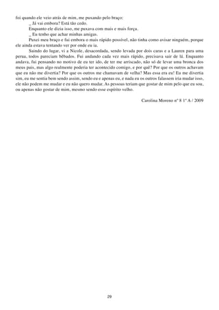 foi quando ele veio atrás de mim, me puxando pelo braço:
       _ Já vai embora? Está tão cedo.
       Enquanto ele dizia isso, me puxava com mais e mais força.
       _ Eu tenho que achar minhas amigas.
       Puxei meu braço e fui embora o mais rápido possível, não tinha como avisar ninguém, porque
ele ainda estava tentando ver por onde eu ia.
       Saindo do lugar, vi a Nicole, desacordada, sendo levada por dois caras e a Lauren para uma
perua, todos pareciam bêbados. Fui andando cada vez mais rápido, precisava sair de lá. Enquanto
andava, fui pensando no motivo de eu ter ido, de ter me arriscado, não só de levar uma bronca dos
meus pais, mas algo realmente poderia ter acontecido comigo, e por quê? Por que os outros achavam
que eu não me divertia? Por que os outros me chamavam de velha? Mas essa era eu! Eu me divertia
sim, eu me sentia bem sendo assim, sendo eu e apenas eu, e nada eu os outros falassem iria mudar isso,
ele não podem me mudar e eu não quero mudar. As pessoas teriam que gostar de mim pelo que eu sou,
ou apenas não gostar de mim, mesmo sendo esse espírito velho.

                                                                    Carolina Moreno nº 8 1º A / 2009




                                                 29
 