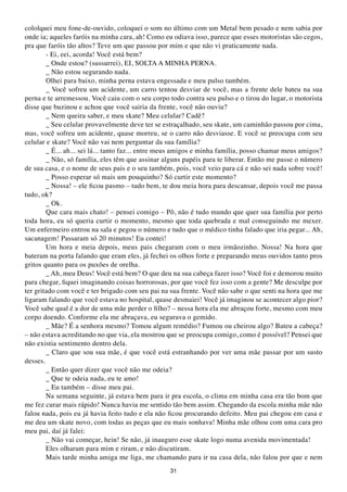 cololquei meu fone-de-ouvido, coloquei o som no último com um Metal bem pesado e nem sabia por
onde ia; aqueles faróis na minha cara, ah! Como eu odiava isso, parece que esses motoristas são cegos,
pra que faróis tão altos? Teve um que passou por mim e que não vi praticamente nada.
        - Ei, eei, acorda! Você está bem?
        _ Onde estou? (sussurrei), EI, SOLTA A MINHA PERNA.
        _ Não estou segurando nada.
        Olhei para baixo, minha perna estava engessada e meu pulso também.
        _ Você sofreu um acidente, um carro tentou desviar de você, mas a frente dele bateu na sua
perna e te arremessou. Você caiu com o seu corpo todo contra seu pulso e o tirou do lugar, o motorista
disse que buzinou e achou que você sairia da frente, você não ouviu?
        _ Nem queira saber, e meu skate? Meu celular? Cadê?
        _ Seu celular provavelmente deve ter se estraçalhado, seu skate, um caminhão passou por cima,
mas, você sofreu um acidente, quase morreu, se o carro não desviasse. E você se preocupa com seu
celular e skate? Você não vai nem perguntar da sua família?
        _ É... ah... sei lá... tanto faz... entre meus amigos e minha família, posso chamar meus amigos?
        _ Não, só família, eles têm que assinar alguns papéis para te liberar. Então me passe o número
de sua casa, e o nome de seus pais e o seu também, pois, você veio para cá e não sei nada sobre você!
        _ Posso esperar só mais um pouquinho? Só curtir este momento?
        _ Nossa! – ele ficou pasmo – tudo bem, te dou meia hora para descansar, depois você me passa
tudo, ok?
        _ Ok.
        Que cara mais chato! – pensei comigo – Pô, não é tudo mundo que quer sua família por perto
toda hora, eu só queria curtir o momento, mesmo que toda quebrada e mal conseguindo me mexer.
Um enfermeiro entrou na sala e pegou o número e tudo que o médico tinha falado que iria pegar... Ah,
sacanagem! Passaram só 20 minutos! Eu contei!
        Um hora e meia depois, meus pais chegaram com o meu irmãozinho. Nossa! Na hora que
bateram na porta falando que eram eles, já fechei os olhos forte e preparando meus ouvidos tanto pros
gritos quanto para os puxões de orelha.
        _ Ah, meu Deus! Você está bem? O que deu na sua cabeça fazer isso? Você foi e demorou muito
para chegar, fiquei imaginando coisas horrorosas, por que você fez isso com a gente? Me desculpe por
ter gritado com você e ter brigado com seu pai na sua frente. Você não sabe o que senti na hora que me
ligaram falando que você estava no hospital, quase desmaiei! Você já imaginou se acontecer algo pior?
Você sabe qual é a dor de uma mãe perder o filho? – nessa hora ela me abraçou forte, mesmo com meu
corpo doendo. Conforme ela me abraçava, eu segurava o gemido.
        _ Mãe? É a senhora mesmo? Tomou algum remédio? Fumou ou cheirou algo? Bateu a cabeça?
– não estava acreditando no que via, ela mostrou que se preocupa comigo, como é possível? Pensei que
não existia sentimento dentro dela.
        _ Claro que sou sua mãe, é que você está estranhando por ver uma mãe passar por um susto
desses.
        _ Então quer dizer que você não me odeia?
        _ Que te odeia nada, eu te amo!
        _ Eu também – disse meu pai.
        Na semana seguinte, já estava bem para ir pra escola, o clima em minha casa era tão bom que
me fez curar mais rápido! Nunca havia me sentido tão bem assim. Chegando da escola minha mãe não
falou nada, pois eu já havia feito tudo e ela não ficou procurando defeito. Meu pai chegou em casa e
me deu um skate novo, com todas as peças que eu mais sonhava! Minha mãe olhou com uma cara pro
meu pai, daí já falei:
        _ Não vai começar, hein! Se não, já inauguro esse skate logo numa avenida movimentada!
        Eles olharam para mim e riram, e não discutiram.
        Mais tarde minha amiga me liga, me chamando para ir na casa dela, não falou por que e nem
                                                  31
 