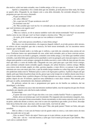 deu motivo, achei um tanto estranho, mas é minha amiga, e fui ver o que era.
        Apertei a campainha e foi o irmão dela que me atendeu, já nem precisou falar nada, fui direto
ao quarto dela. Chegando lá, me deparo com a cena dela chorando, fui correndo abraçá-lo e logo
perguntar por que ela estava chorando.
        _ O que aconteceu? Fala!
        _ Ah, sabe o Márcio?
        _ Sei, o que tem ele? O que aconteceu com ele?
        _ Eu terminei com ele!
        _ Ah. Não acredito que você me fez vir correndo pra cá, me preocupar com você, só pra saber
que você terminou com aquele cara?
        _ Mas eu o amava!
        _ “Mas eu o amava, se ele te amasse também vocês não teriam terminado! Você vai encontrar
muitos caras na sua vida que você vai fazer sempre a mesma coisa: “Mas eu o amava!”
        _ Ai credo, já tá visando os caras que eu vou conhecer e terminar?
        _ Sim!
        _ Sabe, você como pessoa conselheira, é uma ótima amiga!
        Nós rimos e nos descontraímos, ela esqueceu daquele imbecil, eu já não gostava dele mesmo,
eu achava ele um marginal, que não a merecia, foi bom terem terminado, ela vai encontrar outros
rapazes que a farão feliz.
        Já estava ficando tarde e eu tinha que ir embora, o pai dela me concedeu uma carona até em
casa. Conforme íamos nos aproximando de casa, achei meio estranho, pois as luzes estavam acesas,
e o carro não estava em frente a garagem, comentei com minha amiga, e ela falou que também achou
estranho, o pai dela falou que poderia já ter guardado o carro na garagem, pois meu pai espera a vizinha
chegar para guardar o carro porque a garagem da minha casa tem o carro velho do meu pai que ele ama
mais que tudo e o carro da minha mãe. Chegando em casa, pedi para que o pai dela viesse comigo,
pois continuei achando muito estranho aquela situação, ele achou besteira e entrou comigo. Minha
casa estava toda revirada, papéis no chão, gavetas jogadas, o mais óbvio a se pensar é que ladrões
entraram em casa com meus pais fora, o pai da minha amiga mandou eu voltar logo para o carro, pois
eles poderiam ainda estar lá. Voltamos para o carro e ele ligou para a polícia. A polícia chegou até que
rápido, pelo que falam da polícia hoje em dia, pensei que ia dar tempo de os ladrões darem uma festa e
depois irem embora; bom, a polícia chegou e foi logo entrando na casa, com cuidado e com armas em
punho; depois de uns 10 minutos, apareceu uma ambulância e mais duas viaturas. Não entendi, pois
pelo que eu saiba, normalmente não chamam ambulância!
        Os policiais saíram da casa e perguntaram por quem era da família ou conhecia, daí me
identifiquei, e ele falou:
        _ Olha, entramos na casa e não encontramos nenhum ladrão, mas há suspeitas de que eles foram
mandados por alguém, pois não havia nada roubado.
        Já interrompi:
        _ E quem são esses caras? O que eles têm a ver com a minha família? Vocês o capturaram?
        _ Então, deixe eu terminar que você irá entender. Por enquanto não encontramos ninguém, mas,
infelizmente, os seus pais foram assassinados, foram encontrados os dois numa cama de casal, com tiro
no peito, ainda não deram a certeza, mas com os anos de experiência que tenho, já sei disso, desculpe
falar dessa forma tão cruel, mas mais cedo ou mais tarde, você terá de saber.
        Não tive respostas, não acreditei. Meus pais? Não, não pode jamais! Tentei ser forte, não quis
acreditar.
        Abri os olhos e vi um cara de branco sair do quarto onde eu estava, e um outro estava do meu
lado, mexendo não sei no quê.
        _ Eita, eu morri? Vocês são anjos? Jurava que eu ia pro inferno, ou pra um lugar igual.
        _ Não, não – ele riu – você não morreu, e acho que você é muito jovem para ir pro inferno. Mas
você está se sentindo bem?
                                                  32
 