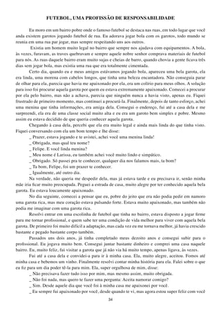 FUtEBOL, UMA PROFISSÃO DE RESPONSABILIDADE

        Eu moro em um bairro pobre onde o famoso futebol se destaca nas ruas, em todo lugar que você
anda existem garotos jogando futebol de rua. Eu adorava jogar bola com os garotos, todo mundo se
reunia em uma rua par jogar, mas sempre respeitando uns aos outros.
         Existia um homem muito legal no bairro que sempre nos ajudava com equipamentos. A bola,
às vezes, furavam, as traves quebravam e sempre aquele nobre senhor comprava materiais de futebol
para nós. As ruas daquele bairro eram muito sujas e cheias de barro, quando chovia a gente ficava três
dias sem jogar bola, mas existia uma rua que era totalmente cimentada.
        Certo dia, quando eu e meus amigos estávamos jogando bola, apareceu uma bela garota, ela
era linda, uma morena com cabelos longos, que tinha uma beleza encantadora. Não conseguia parar
de olhar para ela, parecia que havia me apaixonado por ela, era um colírio para meus olhos. A solução
para isso foi procurar aquela garota por quem eu estava extremamente apaixonado. Comecei a procurar
por ela pelo bairro, mas não a achava, parecia que ninguém nunca a havia visto, apenas eu. Fiquei
frustrado de primeiro momento, mas continuei a procurá-la. Finalmente, depois de tanto esforço, achei
uma menina que tinha informações, era amiga dela. Consegui o endereço, fui até a casa dela e me
surpreendi, ela era de uma classe social muito alta e eu era um garoto bem simples e pobre. Mesmo
assim eu estava decidido de que queria conhecer aquela garota.
        Chegando à casa dela, percebi que ela era muito legal e ainda mais linda do que tinha visto.
Fiquei conversando com ela um bom tempo e lhe disse:
        _ Prazer, estava jogando e te avistei, achei você uma menina linda!
        _ Obrigada, mas qual teu nome?
        _ Felipe. E você linda menina?
        _ Meu nome é Larissa, eu também achei você muito lindo e simpático.
        _ Obrigado. Só passei pra te conhecer, qualquer dia nos falamos mais, ta bom?
        _ Ta bom, Felipe, foi um prazer te conhecer.
        _ Igualmente, até outro dia.
        Na verdade, não queria me despedir dela, mas já estava tarde e eu precisava ir, senão minha
mãe iria ficar muito preocupada. Peguei a estrada de casa, muito alegre por ter conhecido aquela bela
garota. Eu estava loucamente apaixonado.
        No dia seguinte, comecei a pensar que eu, pobre do jeito que era não podia pedir em namoro
uma garota rica, mas meu coração estava pulsando forte. Estava muito apaixonado, mas também não
podia me imaginar com uma garota rica.
        Resolvi entrar em uma escolinha de futebol que tinha no bairro, estava disposto a jogar firme
para me tornar profissional, e quem sabe ter uma condição de vida melhor para viver com aquela bela
garota. De primeiro foi muito difícil a adaptação, mas cada vez eu me tornava melhor, já havia crescido
bastante e pegado bastante corpo também.
        Passados uns dois anos, já tinha completado meus dezoito anos e consegui subir para o
profissional. Eu jogava muito bem. Consegui juntar bastante dinheiro e comprei uma casa naquele
bairro. Eu, muito feliz, fui visitar a garota que já não via há muito tempo, apenas ligava, às vezes.
        Fui até a casa dela e convidei-a para ir à minha casa. Ela, muito alegre, aceitou. Fomos até
minha casa e bebemos um vinho. Finalmente resolvi contar minha história para ela. Falei sobre o que
eu fiz para um dia poder tê-la para mim. Ela, super orgulhosa de mim, disse:
        _ Não precisava fazer tudo isso por mim, mas mesmo assim, muito obrigada.
        _ Não foi nada, mas quero te fazer uma pergunta: Aceita namorar comigo?
        _ Sim. Desde aquele dia que você foi à minha casa me apaixonei por você.
        _ Eu sempre fui apaixonado por você, desde quando te vi, mas agora estou super feliz com você
                                                  34
 