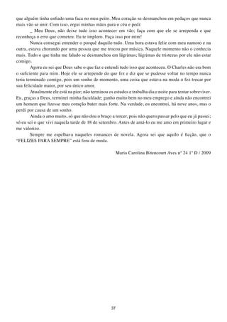 que alguém tinha enfiado uma faca no meu peito. Meu coração se desmanchou em pedaços que nunca
mais vão se unir. Com isso, ergui minhas mãos para o céu e pedi:
        _ Meu Deus, não deixe tudo isso acontecer em vão; faça com que ele se arrependa e que
reconheça o erro que cometeu. Eu te imploro. Faça isso por mim!
        Nunca consegui entender o porquê daquilo tudo. Uma hora estava feliz com meu namoro e na
outra, estava chorando por uma pessoa que me trocou por música. Naquele momento não o conhecia
mais. Tudo o que tinha me falado se desmanchou em lágrimas; lágrimas de tristezas por ele não estar
comigo.
        Agora eu sei que Deus sabe o que faz e entendi tudo isso que aconteceu. O Charles não era bom
o suficiente para mim. Hoje ele se arrepende do que fez e diz que se pudesse voltar no tempo nunca
teria terminado comigo, pois um sonho de momento, uma coisa que estava na moda o fez trocar por
sua felicidade maior, por seu único amor.
        Atualmente ele está na pior; não terminou os estudos e trabalha dia e noite para tentar sobreviver.
Eu, graças a Deus, terminei minha faculdade; ganho muito bem no meu emprego e ainda não encontrei
um homem que fizesse meu coração bater mais forte. Na verdade, eu encontrei, há nove anos, mas o
perdi por causa de um sonho.
        Ainda o amo muito, só que não dou o braço a torcer, pois não quero passar pelo que eu já passei;
só eu sei o que vivi naquela tarde de 18 de setembro. Antes de amá-lo eu me amo em primeiro lugar e
me valorizo.
        Sempre me espelhava naqueles romances de novela. Agora sei que aquilo é ficção, que o
“FELIZES PARA SEMPRE” está fora de moda.

                                                         Maria Carolina Bitencourt Aves nº 24 1º D / 2009




                                                    37
 