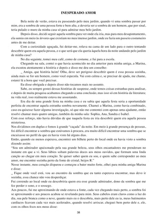 INESPERADO AMOR

        Bela noite de verão, estava eu passeando pelo meu jardim, quando vi uma sombra passar por
mim, era a sombra de uma pessoa forte e bem alta, e deveria ser a sombra de um homem, que por sinal,
teria pulado o muro da minha casa só para admirar meu belo jardim.
        Depois disso, decidi seguir aquela sombra para ver onde ela iria, mas para meu desapontamento,
ela sumiu em meio às árvores que existiam no meu imenso jardim, onde eu fazia um passeio costumeiro
antes de me deitar.
        Com a curiosidade aguçada, fui deitar-me, rolava na cama de um lado para o outro tentando
descobrir quem era aquela pessoa, e o que será que ela queria àquela hora da noite andando pelo jardim
de minha casa?
        No dia seguinte, tomei meu café, como de costume, e fui para a escola.
        Chegando na sala, contei o que havia acontecido no dia anterior para minha amiga, a Marina,
ela escutou atentamente a história e depois e disso me deu um conselho:
        _ Amiga, que história heim! Olha, deve ser perigoso descobrir quem é essa pessoa sozinha,
ainda mais se for um homem, como você especula. Vai com calma e, se precisar de ajuda, me chame,
estarei lá a hora que você precisar.
        Eu disse obrigada e depois disso não tocamos mais no assunto.
        Sabe, eu sempre gostei dessas histórias de suspense, onde temos coisas estranhas para analisar,
e depois de muita pesquisa acabamos chegando a uma conclusão, mas isso só em história da literatura;
na vida real, isso realmente estava me assustando.
        Era dia de uma grande festa na minha casa e eu sabia que aquela festa seria a oportunidade
perfeita de encontrar aquela estranha sombra novamente. Chamei a Marina, como havia combinado,
caso eu quisesse fazer alguma investigação, só que não me contentei com apenas uma ajudante, então
resolvi chamar mais quatro amigas, também da minha sala: Sophia, Ana, Sandra e Isabel.
Com esse reforço, não havia dúvidas de que naquela festa eu iria descobrir quem era aquela pessoa
misteriosa.
Nos dividimos em duplas e fomos à grande “caçada” da noite. Em meio à grande presença de pessoas,
foi difícil encontrar a sombra que estávamos à procura, era muito difícil encontrar uma sombra que se
encaixasse no perfil da que eu havia visto há alguns dias.
Então, quando eu menos esperava, encontrei um bilhete perto do local onde eu havia visto a sombra
dizendo assim:
“Sou um admirador apaixonado pela sua grande beleza, seus olhos encantadores me prenderam no
instante em que a vi. Seus lábios soltam palavras doces aos meus ouvidos, que formam uma linda
canção ao chegar em meu coração. Se quiser saber quem eu sou, e quem sabe corresponder ao meu
amor, me encontre sozinha perto da fonte de cristal, beijos R.”
Nesse instante, meu coração disparou e começou a bater muito forte, olhei para minha amiga Marina
e disse:
_ Fique onde você está, vou ao encontro da sombra que eu tanto esperava encontrar, mas devo ir
sozinha, essa chance não vou desperdiçar.
Fui correndo ao local onde eu descobriria quem era esse grande admirador, dono da sombra que me
fez perder o sono, e o sossego.
Aos poucos, fui me aproximando de onde estava a fonte, cada vez chegando mais perto, a sombra foi
se aproximando e aos poucos acabou se revelando para mim. Seus cabelos eram claros como a luz do
dia, sua pele branca como a neve, quanto mais eu o descobria, mais perto dele eu ia, meus batimentos
cardíacos ficavam cada vez mais acelerados, quando resolvi arriscar, cheguei bem perto dele e, ele,
com os olhos fixos nos meus disse:
                                                  38
 
