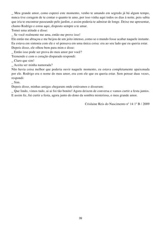 _ Meu grande amor, como esperei este momento, venho te amando em segredo já há algum tempo,
nunca tive coragem de te contar o quanto te amo, por isso vinha aqui todos os dias à noite, pois sabia
que iria te encontrar passeando pelo jardim, e assim poderia te admirar de longe. Deixe me apresentar,
chamo Rodrigo e estou aqui, disposto sempre a te amar.
Tomei uma atitude e disse:
_ Se você realmente me ama, então me prove isso!
Ele então me abraçou e me beijou de um jeito intenso, como se o mundo fosse acabar naquele instante.
Eu estava em sintonia com ele e só pensava em uma única coisa: era ao seu lado que eu queria estar.
Depois disso, ele olhou bem para mim e disse:
_ Então isso pode ser prova do meu amor por você?
Tremendo e com o coração disparado respondi:
_ Claro que sim!
_ Aceita ser minha namorada?
Não havia coisa melhor que poderia ouvir naquele momento, eu estava completamente apaixonada
por ele. Rodrigo era o nome do meu amor, era com ele que eu queria estar. Sem pensar duas vezes,
respondi:
_ Sim.
Depois disso, minhas amigas chegaram onde estávamos e disseram:
_ Que lindo, vimos tudo, ai ai foi tão bonito! Agora deixem de conversa e vamos curtir a festa juntos.
E assim fiz, fui curtir a festa, agora junto do dono da sombra misteriosa, o meu grande amor.

                                                      Crislaine Reis do Nascimento nº 14 1º B / 2009




                                                 39
 
