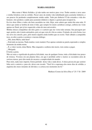 MARIA SOLIDÃO

        Meu nome é Maria Solidão e já não tenho um motivo para viver. Tenho setenta e nove anos
e minha fortaleza está na solidão. Passei anos da minha vida trabalhando para acumular dinheiro, e
aos poucos fui perdendo completamente minha saúde. Tudo por dinheiro! É tão estranha a vida dos
homens: eles perdem a saúde para acumular dinheiro e depois o gastam para recuperá-la.
Eu tive doze filhos e todos são bem sucedidos na vida. Hoje, nem sabem que ainda têm uma mãe. O
único que ainda se lembra de mim é João, que sempre foi muito carinhoso comigo, embora me visite
apenas no Natal, por já ter esquecido a data do meu aniversário.
Minhas únicas companhias são dois gatos e o carteiro que me visita toda semana. Sua passagem por
aqui, porém, não é muito animadora, pois sei que com ele vêm as contas. Contudo, de certa forma, isso
me serve de consolo, pois, pelo menos alguém ainda lembra que eu existo. Todo sábado a campainha
toca, eu abro a porta e acontece o mesmo diálogo:
_ Olá, dona Maria, tudo bem?
_ Está tudo na mesma. Nada mudou e nem mudará. Fico apenas sentada na janela esperando o simples
momento da minha morte.
_ É, a vida é assim, dona Maria. Mas enquanto a senhora não morre, tem contas a pagar.
_ Obrigada.
E fecho a porta.
Não sei mais o significado da palavra felicidade, mas de qualquer forma, toda a felicidade traz pouco
de tristeza. Vivemos em um planeta falso, em que é proibido sofrer e muitos se escondem atrás de
sorrisos tensos, pois têm medo de encarar a complexidade do mundo.
Para mim, nada mais importa. Estou partindo desta vida e nada deixo. A única pessoa de que sentirei
falta será o carteiro e, para ele, deixo este recado: “Você foi a esperança dos meus dias de solidão, a
angústia dos meus instantes de dúvidas e a certeza nos momentos de fé.”

                                                       Matheus Cosmo da Silva Dias nº 25 1º D / 2009




                                                  40
 