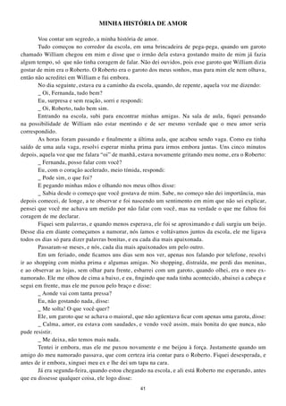 MINHA HIStÓRIA DE AMOR

       Vou contar um segredo, a minha história de amor.
       Tudo começou no corredor da escola, em uma brincadeira de pega-pega, quando um garoto
chamado William chegou em mim e disse que o irmão dela estava gostando muito de mim já fazia
algum tempo, só que não tinha coragem de falar. Não dei ouvidos, pois esse garoto que William dizia
gostar de mim era o Roberto. O Roberto era o garoto dos meus sonhos, mas para mim ele nem olhava,
então não acreditei em William e fui embora.
       No dia seguinte, estava eu a caminho da escola, quando, de repente, aquela voz me dizendo:
       _ Oi, Fernanda, tudo bem?
       Eu, surpresa e sem reação, sorri e respondi:
       _ Oi, Roberto, tudo bem sim.
       Entrando na escola, subi para encontrar minhas amigas. Na sala de aula, fiquei pensando
na possibilidade de William não estar mentindo e de ser mesmo verdade que o meu amor seria
correspondido.
       As horas foram passando e finalmente a última aula, que acabou sendo vaga. Como eu tinha
saído de uma aula vaga, resolvi esperar minha prima para irmos embora juntas. Uns cinco minutos
depois, aquela voz que me falara “oi” de manhã, estava novamente gritando meu nome, era o Roberto:
       _ Fernanda, posso falar com você?
       Eu, com o coração acelerado, meio tímida, respondi:
       _ Pode sim, o que foi?
       E pegando minhas mãos e olhando nos meus olhos disse:
       _ Sabia desde o começo que você gostava de mim. Sabe, no começo não dei importância, mas
depois comecei, de longe, a te observar e foi nascendo um sentimento em mim que não sei explicar,
pensei que você me achava um metido por não falar com você, mas na verdade o que me faltou foi
coragem de me declarar.
       Fiquei sem palavras, e quando menos esperava, ele foi se aproximando e dali surgiu um beijo.
Desse dia em diante começamos a namorar, nós íamos e voltávamos juntos da escola, ele me ligava
todos os dias só para dizer palavras bonitas, e eu cada dia mais apaixonada.
       Passaram-se meses, e nós, cada dia mais apaixonados um pelo outro.
       Em um feriado, onde ficamos uns dias sem nos ver, apenas nos falando por telefone, resolvi
ir ao shopping com minha prima e algumas amigas. No shopping, distraída, me perdi das meninas,
e ao observar as lojas, sem olhar para frente, esbarrei com um garoto, quando olhei, era o meu ex-
namorado. Ele me olhou de cima a baixo, e eu, fingindo que nada tinha acontecido, abaixei a cabeça e
segui em frente, mas ele me puxou pelo braço e disse:
       _ Aonde vai com tanta pressa?
       Eu, não gostando nada, disse:
       _ Me solta! O que você quer?
       Ele, um garoto que se achava o maioral, que não agüentava ficar com apenas uma garota, disse:
       _ Calma, amor, eu estava com saudades, e vendo você assim, mais bonita do que nunca, não
pude resistir.
       _ Me deixa, não temos mais nada.
       Tentei ir embora, mas ele me puxou novamente e me beijou à força. Justamente quando um
amigo do meu namorado passava, que com certeza iria contar para o Roberto. Fiquei desesperada, e
antes de ir embora, xinguei meu ex e lhe dei um tapa na cara.
       Já era segunda-feira, quando estou chegando na escola, e ali está Roberto me esperando, antes
que eu dissesse qualquer coisa, ele logo disse:
                                                41
 