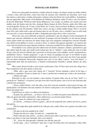 MUDANÇA DE HÁBItO

        Estava eu começando novamente a minha rotina de sempre, de chegar, sentar na minha cadeira
e tomar o meu café-com-leite, comer meu bolo de cenoura com cobertura de chocolate, ouvir uma
boa música e aproveitar a minha estressante e tediosa rotina de diretor de escola pública. A propósito,
não me apresentei. Meu nome é José Roberto de Nóbrega Alcântara, tenho 43 anos e sou vice-diretor
da Escola Municipal “Professor João Senna Matarazzo, sou casado, ou melhor, era casado com uma
mulher nem tão bonita nem tão feia, chamada Maria Joanna da Silva Pereira, tenho dois filhos que
vivem brigando: Jéssica, de 17 anos e João Pedro, de 12 anos; moro no bairro da Mooca, em uma casa
de três andares com 20 cômodos. Tenho dois carros, um que a minha mulher dirige. Pois é, eu devia
estar feliz, pois tenho tudo o que um homem quer ter aos 40 anos, mas a verdade é que eu acho tudo
isso um saco, e estava morrendo de tédio e louquinho para fugir dessa vida e extravasar.
        Nesse dia, uma coisa diferente aconteceu, geralmente o que me chegava eram reclamações de
alunos que estavam cabulando ou sem uniforme ou porque estavam fumando, ou até mesmo porque
estava quase tendo um massacre de tantas brigas que esses pequenos maloqueiros estavam fazendo,
mas afinal escola pública é assim, o ensino é fraco, os alunos não querem aprender e na maioria das
vezes não tem professores para algumas matérias, como por exemplo Física, Química, Matemática etc.
        O resultado é isso, alunos que não sabem nem ler direito, imaturos, infantis, egocêntricos, que
não sabem nada da vida, mas ainda assim acham que são os “adultos” e que ainda por cima só estão
ali por causa de uma lei ridícula que o governo só assinou para criar cidadãos: assim, irresponsáveis,
analfabetos, burros, “mentes pequenas”, e que só votam em qualquer um que vê no folheto só para
poder se livrar dessa responsabilidade extremamente necessária. E o que mais me irrita é que quando
tem um aluno realmente interessado, daqueles que você vê nos olhos e pensa: “esse tem futuro”, é
repreendido pela falta de professores, a matéria extremamente limitada e grande número de aulas
vagas.
        Mas vamos deixar de lado a crise social e pular para o fato. O fato é que nesse dia, chega-me a
Nice (inspetora) com dois alunos e disse-me:
        _ Olha, sabe o que esses dois alunos do 1º fizeram? Tavam matando o peixe lá do lago, a
pedradas e a pauladas. Foram os alunos do 3º ano e a professora eventual que viram e me mostraram.
        _ Chama eles aqui.
        Entraram os dois, era um menino e uma menina. O garoto tinha cara de ser bem “nerd” e a
garota de ser “funkeira” e eu pensei: por que esses dois estavam juntos, mas aí eu fiz um sinal para que
a professora começasse.
        _ Nossa, senhor diretor, você não sabe, esses dois estavam matando o único peixe do lago, ele
apedrejando e ela batendo com uma madeira. Os alunos começaram a ver e ficaram indignados e estão
loucos pra pegar eles.
        A professora se calou e os olhou com desprezo.
        _ Já pode sair, professora. _ eu disse e ela se foi, e os olhos do garoto eram diferentes, eram os
olhos de quem não tinha sentimentos, olhos ambiciosos e ao mesmo tempo felizes.
        _ Bom, vamos lá, relatem-me o que aconteceu!
        _ Aí, diretor, _ começou a chorar a garota _ não me dá suspensão não, senhor, por favor, a gente
não queria...
        _ Não foi culpa dela, pode mandá-la de volta pra sala, senhor. Disse-me o garoto com olhos sem
sentimentos.
        _ Por que eu deveria mandá-la de volta?
        _ Porque ela não teve culpa, foi tudo eu! _ respondeu ele.
        _ Pode voltar pra sala, garota. _ eu disse, curioso para saber o que houve com ele. _ Mas eu vou
olhar a sua ficha e te dar uma anotação, fala o seu número.
        _ 29. _ disse ela, desesperada e olhando com dúvida, para ele.
        _ Assine aqui. _ dei o “carômetro” para ela e vi que ela tinha umas seis anotações, todas sobre
                                                   43
 