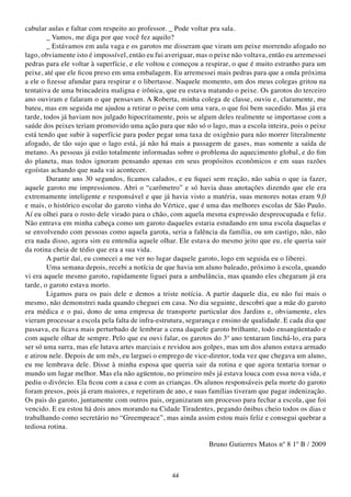cabular aulas e faltar com respeito ao professor. _ Pode voltar pra sala.
        _ Vamos, me diga por que você fez aquilo?
        _ Estávamos em aula vaga e os garotos me disseram que viram um peixe morrendo afogado no
lago, obviamente isto é impossível, então eu fui averiguar, mas o peixe não voltava, então eu arremessei
pedras para ele voltar à superfície, e ele voltou e começou a respirar, o que é muito estranho para um
peixe, até que ele ficou preso em uma embalagem. Eu arremessei mais pedras para que a onda próxima
a ele o fizesse afundar para respirar e o libertasse. Naquele momento, um dos meus colegas gritou na
tentativa de uma brincadeira maligna e irônica, que eu estava matando o peixe. Os garotos do terceiro
ano ouviram e falaram o que pensavam. A Roberta, minha colega de classe, ouviu e, claramente, me
bateu, mas em seguida me ajudou a retirar o peixe com uma vara, o que foi bem sucedido. Mas já era
tarde, todos já haviam nos julgado hipocritamente, pois se algum deles realmente se importasse com a
saúde dos peixes teriam promovido uma ação para que não só o lago, mas a escola inteira, pois o peixe
está tendo que subir à superfície para poder pegar uma taxa de oxigênio para não morrer literalmente
afogado, de tão sujo que o lago está, já não há mais a passagem de gases, mas somente a saída de
metano. As pessoas já estão totalmente informadas sobre o problema do aquecimento global, e do fim
do planeta, mas todos ignoram pensando apenas em seus propósitos econômicos e em suas razões
egoístas achando que nada vai acontecer.
        Durante uns 30 segundos, ficamos calados, e eu fiquei sem reação, não sabia o que ia fazer,
aquele garoto me impressionou. Abri o “carômetro” e só havia duas anotações dizendo que ele era
extremamente inteligente e responsável e que já havia visto a matéria, suas menores notas eram 9,0
e mais, o histórico escolar do garoto vinha do Vértice, que é uma das melhores escolas de São Paulo.
Aí eu olhei para o rosto dele virado para o chão, com aquela mesma expressão despreocupada e feliz.
Não entrava em minha cabeça como um garoto daqueles estaria estudando em uma escola daquelas e
se envolvendo com pessoas como aquela garota, seria a falência da família, ou um castigo, não, não
era nada disso, agora sim eu entendia aquele olhar. Ele estava do mesmo jeito que eu, ele queria sair
da rotina cheia de tédio que era a sua vida.
        A partir daí, eu comecei a me ver no lugar daquele garoto, logo em seguida eu o liberei.
        Uma semana depois, recebi a notícia de que havia um aluno baleado, próximo à escola, quando
vi era aquele mesmo garoto, rapidamente liguei para a ambulância, mas quando eles chegaram já era
tarde, o garoto estava morto.
        Ligamos para os pais dele e demos a triste notícia. A partir daquele dia, eu não fui mais o
mesmo, não demonstrei nada quando cheguei em casa. No dia seguinte, descobri que a mãe do garoto
era médica e o pai, dono de uma empresa de transporte particular dos Jardins e, obviamente, eles
vieram processar a escola pela falta de infra-estrutura, segurança e ensino de qualidade. E cada dia que
passava, eu ficava mais perturbado de lembrar a cena daquele garoto brilhante, todo ensangüentado e
com aquele olhar de sempre. Pelo que eu ouvi falar, os garotos do 3º ano tentaram linchá-lo, era para
ser só uma surra, mas ele lutava artes marciais e revidou aos golpes, mas um dos alunos estava armado
e atirou nele. Depois de um mês, eu larguei o emprego de vice-diretor, toda vez que chegava um aluno,
eu me lembrava dele. Disse à minha esposa que queria sair da rotina e que agora tentaria tornar o
mundo um lugar melhor. Mas ela não agüentou, no primeiro mês já estava louca com essa nova vida, e
pediu o divórcio. Ela ficou com a casa e com as crianças. Os alunos responsáveis pela morte do garoto
foram presos, pois já eram maiores, e repetiram de ano, e suas famílias tiveram que pagar indenização.
Os pais do garoto, juntamente com outros pais, organizaram um processo para fechar a escola, que foi
vencido. E eu estou há dois anos morando na Cidade Tiradentes, pegando ônibus cheio todos os dias e
trabalhando como secretário no “Greempeace”, mas ainda assim estou mais feliz e consegui quebrar a
tediosa rotina.

                                                               Bruno Gutierres Matos nº 8 1º B / 2009



                                                  44
 