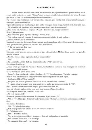 NAMORADO X PAI

        O meu nome é Nathalia, mas todos me chamam de Nat. Quando eu tinha quinze anos de idade,
o meu maior sonho era ir para a “Disney”; mas os meus pais não tinham dinheiro, por conta de terem
que pagar a “facu” da minha irmã (que era beeeeeem cara).
Fiz 16 anos e resolvi tentar pedir novamente a viagem, pois minha irmã estava fazendo estágio e
conseguia ajudar nas despesas.
Típica adolescente que bajula os pais para tentar conseguir o que deseja, fui toda-toda falar com eles.
_ Oi, mãezinha, oi, paizinho, tudo bem com os melhores pais do muuuuundo?
_ Seja o que for, Nathalia, a resposta é NÃO! – disse meu pai, suuper simpático.
Droga! Não deu certo.
_ Vou ser direta: quero ir para a “Disney”. Pronto, falei.
_ Nat. – disse meu pai. – apesar de estarmos com uma condição de vida melhor...
_ Deixa, paizinho, eu te amo muito!
Meus pais sempre me deixavam fazer o que eu queria quando eu falava: Eu te amo! Realmente eu os
amo, que fique claro que eu não sou uma filha desnaturada.
_ A Bia e o namorado dela vão.
_ Ok! Vamos todos nós.
Eu queria viajar com os amigos, mas meus pais não entendem. Melhor deixar assim, vai que eles
mudem de ideia.
_ Nós?!... Você, a mãe e o pirralho do Léo (meu irmão)?
_ Sim!
_ Pai... paizinho... Além da Bia e o namorado dela, o “Fê”, também vai.
Um minuto de silêncio.
_ Toda a vez que você diz: “além do fulano, vai também o sicrano e esse é sempre um namorado
pamonha que você arruma.
Ui! O clima ficou tenso, muito tenso.
_ Carlos! – disse minha mãe, minha cúmplice – O “Fê” é um bom rapaz. Trabalha e estuda.
Para os pais, o namorado só tem que trabalhar e estudar para ser um bom rapaz.
_ Você sabia, Flávia!? Que traição!!!
_ Traição?! Pai, sou eu que estou com o “Fê” e não a minha mãe. – ironizei.
_ A viagem só vai acontecer com uma condição: eu tenho que conhecer esse tal de “Fê”.
Ops! Os meus três ex-namorados, depois que conheceram meu pai,
somente voltaram a pisar minha casa após uma semana. (Pausa dramática)
Pai! Ninguém merece pai ciumento. Nada a ver!
_ Só você mesmo. Aff!
Depois de quarenta e cinco minutos de discussão, liguei para o “Fê”.
_ Alô, oi “Fê”. Meus pais deixaram você ir junto para a “Disney”, se você vier aqui em casa, conhecer
eles.
Um minuto de silêncio.
_ Alô, “Fê”, diz alguma coisa.
_ Nat, o seu pai não tem a fama de ser um “milico” carrasco?
Ui! Chibata em mim!
_ Tem. – disse fula da vida.
_ Nós só nos conhecemos há três semanas. – disse ele indignado com a notícia.
_ Três semanas e dois dias. – eu o corrigi.
_ Nossa quanta diferença! – ele ironizou.
                                                  45
 