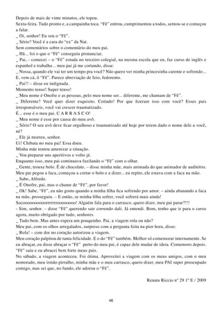 Depois de mais de vinte minutos, ele topou.
Sexta-feira. Tudo pronto e, a campainha toca. “Fê” entrou, cumprimentou a todos, sentou-se e começou
a falar.
_ Oi, senhor! Eu sou o “Fê”.
_ Sério? Você é a cara do “ex” da Nat.
Sem comentários sobre o comentário do meu pai.
_ Hã... foi o que o “Fê” conseguiu pronunciar.
_ Pai, - comecei – o “Fê” estuda no terceiro colegial, na mesma escola que eu, faz curso de inglês e
espanhol e trabalha... meu pai já me cortando, disse:
_ Nossa, quando ele vai ter um tempo pra você? Não quero ver minha princesinha carente e sofrendo...
E, vem cá, ô “Fê”. Parece abreviação de feio, fedorento.
_ Pai!! – disse eu indignada.
Momento tenso! Super tenso!
_ Meu nome é Onofre e as pessoas, pelo meu nome ser... diferente, me chamam de “Fê”.
_ Diferente? Você quer dizer esquisito. Coitado! Por que fizeram isso com você? Esses pais
irresponsáveis, você vai crescer traumatizado.
É... esse é o meu pai. C A R R A S C O!
_ Meu nome é esse por causa do meu avô.
_ Sério? O seu avô deve ficar orgulhoso e traumatizado até hoje por terem dado o nome dele a você,
né?
_ Ele já morreu, senhor.
Ui! Chibata no meu pai! Essa doeu.
Minha mãe tentou amenizar a situação.
_ Vou preparar uns aperitivos e volto já.
Enquanto isso, meu pai continuava fuzilando o “Fê” com o olhar.
_ Gente, trouxe bolo. É de chocolate. – disse minha mãe, mais animada do que animador de auditório.
Meu pai pegou a faca, começou a cortar o bolo e a dizer... eu repito, ele estava com a faca na mão.
_ Sabe, Alfredo.
_ É Onofre, pai, mas o chame de “Fê”, por favor!
_ Ok! Sabe, “Fê”, eu não gosto quando a minha filha fica sofrendo por amor. – ainda abanando a faca
na mão, prosseguiu. – E então, se minha filha sofrer, você sofrerá mais ainda!
Socoooooooooorrrrrrroooooooo! Alguém fala para o carrasco, quero dizer, meu pai parar?!!!
- Sim, senhor. – disse “Fê” querendo sair correndo dali. Já entendi. Bom, tenho que ir para o curso
agora, muito obrigado por tudo, senhores.
_ Tudo bem. Mas antes espera um pouquinho. Pai, a viagem rola ou não?
Meu pai, com os olhos arregalados, surpreso com a pergunta feita na pior hora, disse:
_ Rola! – com dor no coração autorizou a viagem.
Meu coração palpitou de tanta felicidade. E o do “Fê” também. Melhor só comemorar internamente. Se
eu abraçar, eu disse abraçar o “Fê” perto do meu pai, é capaz dele mudar de ideia. Comemoro depois.
“Fê” saiu e eu abracei bem forte meus pais.
No sábado, a viagem aconteceu. Foi ótima. Aproveitei a viagem com os meus amigos, com o meu
nomorado, meu irmão pirralho, minha mãe e o meu carrasco, quero dizer, meu PAI super preocupado
comigo, mas sei que, no fundo, ele adorou o “Fê”.

                                                                    Renata Riccio nº 29 1º E / 2009



                                                46
 