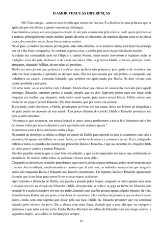O AMOR VENCE AS DIFERENÇAS

        Oh! Cara amiga... conto-te esta história que muito me fascina. É a história de uma princesa que se
apaixona por um plebeu e juntos vencem as diferenças.
Essa história começa em uma pequena cidade de um país comandado pela realiza, onde quem pertencesse
à realeza, principalmente sendo mulher, jamais deveria se relacionar, de maneira alguma com os de classe
baixa, do contrário, os de classe baixa seriam mortos.
Nesse país, a mulher era menos privilegiada, não tinha direitos, só se tornava rainha para fazer do príncipe
um rei e lhe fazer companhia. Ao ordenar alguma coisa, a rainha precisava da permissão do marido.
A cidade era comandada pelo rei Filipe e a rainha Norma, eram muito fervorosos e seguiam todas as
tradições reais do país, inclusive a de casar sua única filha, a princesa Dalila, com um príncipe muito
arrogante, chamado Willian, de um reino ali próximo.
Dalila era uma jovem que pertencia à realeza, mas preferia não pertencer, pois gostava de aventura, sua
vida era ficar trancada e aprender os deveres reais. Ela era apaixonada por um plebeu, o camponês que
trabalhava no castelo, chamado Eduardo, que também era apaixonado por Dalila. Os dois viviam uma
paixão proibida e perigosa.
Em uma noite, ao se encontrar com Eduardo, Dalila disse que estava de casamento marcado para aquele
domingo. Eduardo, temendo perder a amada, propôs que os dois fugissem juntos para um lugar onde
ninguém era melhor que ninguém, onde todos eram iguais, para juntos serem felizes. Dalila estava com
medo de ser pega e perder Eduardo. Ele tanto insistiu, que por amor, ela aceitou.
Já era tarde, todos dormiam, e Dalila, pronta para ser livre, em sua cama, deixa um bilhete de despedida e
sai pela janela ao encontro de seu amado. Um pouco distante do castelo, Dalila e Eduardo prometem um
para o outro dizendo:
“Aconteça o que acontecer, um nunca deixará o outro, nunca perderemos a nossa fé e lutaremos até o fim
de nossas vidas por nossos direitos e para que todos nós sejamos iguais.”
A promessa estava feita, iniciaram então a fuga.
Na manhã de domingo, a rainha se dirige ao quarto de Dalila para aprontá-la para o casamento, mas não a
encontra, há apenas um bilhete na cama. Ao ler, a rainha se desespera e comunica ao rei. O rei, indignado,
ordena a todos os guardas do castelo que procurem Dalila e Eduardo, e que ao encontrá-los, tragam Dalila
de volta para o castelo e matem Eduardo.
Um dos guardas anuncia que o casal fora encontrado, e que estão esperando um nacio que embarcaria ao
entardecer. Se uniram então todos os soldados e foram atrás deles.
Chegando ao destino, os soldados perceberam que o navio já estava para embarcar, então resolveram invadir
o navio. Ao invadirem, amedrontando as pessoas que lá estavam, os soldados anunciaram que ninguém
sairia dali enquanto Dalila e Eduardo não fossem encontrados. De repente, Dalila e Eduardo apareceram
dizendo que iriam lutar para serem livres e essas regras acabarem.
Aproveitando a distração de Dalila, um guarda a prende pelos braços, enquanto o outro aponta uma arma
e dispara um tiro na direção de Eduardo. Dalila, desesperada, se solta e se joga na frente de Eduardo para
protegê-lo e acaba levando o tiro em seu peito, fazendo com que lhe restem apenas alguns minutos de vida.
Eduardo toma Dalila em seu peito, com choro de remorso e a faz lembrar da promessa que os dois fizeram
juntos, então com uma lágrima que desce pela sua face, Dalila faz Eduardo prometer que vai continuar
lutando pelos direitos do povo. Ele a abraça com mais força, dizendo que a ama, diz que vai cumprir a
promessa e que tudo vai dar certo. Então Dalila olha bem nos olhos de Eduardo com um meigo sorriso, e
segundos depois, seus olhos se fecham para sempre.

                                                    47
 
