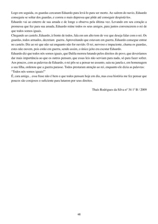 Logo em seguida, os guardas cercaram Eduardo para levá-lo para ser morto. Ao saírem do navio, Eduardo
conseguiu se soltar dos guardas, e correu o mais depressa que pôde até conseguir despistá-los.
Eduardo vai ao enterro de sua amada e de longe a observa pela última vez. Levando em seu coração a
promessa que fez para sua amada, Eduardo reúne todos os seus amigos, para juntos convencerem o rei de
que todos somos iguais.
Chegando ao castelo, Eduardo, à frente de todos, fala em um alto tom de voz que deseja falar com o rei. Os
guardas, todos armados, decretam guerra. Aproveitando que estavam em guerra, Eduardo consegue entrar
no castelo. Diz ao rei que não sai enquanto não for ouvido. O rei, nervoso e impaciente, chama os guardas,
estes não ouvem, pois estão em guerra, sendo assim, o único jeito era escutar Eduardo.
Eduardo diz que todos nós somos iguais, que Dalila morreu lutando pelos direitos do povo, que deveríamos
dar mais importância ao que os outros pensam, que essas leis não serviam para nada, só para fazer sofrer.
Aos poucos, com as palavras de Eduardo, o rei pôs-se a pensar no assunto, saiu na janela e, em homenagem
a sua filha, ordenou que a guerra parasse. Todos prestaram atenção ao rei, enquanto ele dizia as palavras:
“Todos nós somos iguais!”
É, cara amiga... essa frase não é bem o que todos pensam hoje em dia, mas essa história me fez pensar que
poucos são corajosos o suficiente para lutarem por seus direitos.

                                                               Thaís Rodrigues da Silva nº 34 1º B / 2009




                                                   48
 