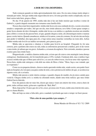A DOR DE UMA DESPEDIDA

        Tudo começou quando eu tinha aproximadamente dois anos. Eu era uma criança muito alegre e
mimada por todos. Até que minha mãe engravidou de novo, foi uma gravidez muito complicada, mas no
final correu tudo bem, graças a Deus.
        No dia 19 de janeiro de 1995, minha mãe deu à luz um lindo menino que recebeu o nome de
Gabriel e, a partir daquele momento nos tornamos uma família feliz.
        Nossos dias eram bem organizados: minha mãe ficava em casa cuidando de nós, e assim crescemos
amados e amparados por todos. Até que um dia, meu irmão adoeceu, teve febre. Como quase sempre a
gente ficava doente devido à bronquite, minha mãe levou-o ao médico e a pediatra receitou um remédio
para a febre e o resto do dia passou bem, só que, quando chegou a noite, ele choramingou muito e mamou
quase a noite inteira. Quando amanheceu, minha avó levantou, como de costume, foi até nós dar um beijo
para poder ir trabalhar; deu água para ele, e logo notou umas manchas vermelhas no rosto dele. Achou
melhor minha mãe levá-lo ao médico novamente, pois parecia grave.
        Minha mãe se apavorou e chamou o vizinho para levá-lo ao hospital. Chegando lá, foi uma
correria, pois a pediatra não estava na sala, todas as enfermeiras procuravam a médica, pois só de verem
o meu irmão, já sabiam que era grave. Achando-a, avisaram da urgência. Veio correndo, atendeu e passou
exames para meu irmão fazer.
        Diagnosticado, a médica chamou minha mãe, avisou que ele estava com meningite (uma doença
contagiosa). Imediatamente, ele foi transferido para a UTI e isolado. Cuidaram dele, mas o médico logo
avisou à minha mãe que só Deus para salvá-lo e, se caso ele sobrevivesse, iria levar uma vida vegetativa.
Nessa hora, minha mãe entregou a vida dele nas mãos de Deus e falou: “Deus, faça a sua vontade, que
eu respeitarei.”
        Como eu era pequena demais, chorava muito querendo minha mãe, sendo assim, sem poder fazer
nada no hospital, ela veio para casa para cuidar de mim, com a promessa do médico de que, se acontecesse
alguma coisa, ele a avisaria.
        Minha mãe passou a noite inteira comigo, e quando chegou de manhã, ela já estava saindo para
visitá-lo. Chegou minha avó e a minha tia chorando muito, dando uma triste notícia: que meu irmão
Gabriel havia falecido.
        Esse dia parecia não ter mais fim, dizem que nunca viram um enterro tão triste, estava cheio de
gente, todos sofriam muito, gritavam o apelido de “Biel, Biel”.
        Bom, hoje já faz 14 anos que ele se foi, cresci, já estou com 16 anos, tenho uma irmã de dois anos,
que se chama Beatriz.
        Mas até hoje eu sinto a falta dele, pois a saudade é profunda que nem o tempo vai fazer passar.

                             “Pois a dor de uma partida é pra sempre...”

                                                             Bruna Mendes de Oliveira nº 02 1º E / 2009




                                                    5
 