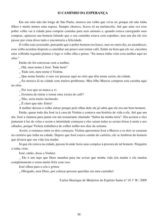 O CAMINHO DA ESPERANÇA

       Em um sítio não tão longe de São Paulo, morava um velho que vivia só, porque ele não tinha
filhos e muito menos uma esposa. Sempre chorava, ficava só na melancolia. Até que uma vez esse
pobre velho vai à cidade para comprar comidas para seus animais e, quando estava carregando suas
compras, apareceu um homem falando que o seu caminho estava com espinhos, mas um dia ele iria
passar por cima disso tudo e encontraria a felicidade.
       O velho saiu assustado, pensando que o pobre homem era louco, mas no outro dia, ao amanhecer,
esse velho acordou disposto a caminhar um pouco sem tomar café. Então na hora que ele sai, encontra
uma velhinha regando plantas e logo o velho olha e pensa: “Eu nunca tinha visto essa mulher aqui no
sítio.”
       Então ele foi conversar com a mulher.
       _ Olá, meu nome é José. Tudo bem?
       _ Tudo sim, meu nome é Violeta.
       _ Que nome bonito, é raro ver pessoas aqui no sítio que têm nome assim, da cidade.
       _ Eu morava lá na cidade com muitos problemas. Meu filho Marcos comprou esta casinha aqui
no sítio.
       _ Por isso que eu nunca a vi.
       _ Gostaria de entrar e tomar uma xícara de café?
       _ Não, seria muito incômodo.
       _ É claro que não. Entre!
       A mulher deixou o velho entrar porque pelo olhar dele ela já sabia que ele era um bom homem.
       Então, quase todo dia José ia à casa de Violeta e contava sua história de vida a ela. Até que um
dia, José a chamou para jantar em um restaurante chamado “Sabor da minha terra”. Ela aceitou e eles
jantaram à luz de velas e assim a intimidade começou e eles saiam todas as sextas-feiras à noite e aos
sábados, porque Violeta trabalhava de colher milho nos dias da semana.
       Assim, o romance entre os dois começou. Violeta apresentou José a Marcos e os dois se casaram
no cartório que tinha na cidade. Depois que José estava saindo do cartório, ele se lembrou do homem
que dissera que sua vida iria mudar.
       Já que ele estava na cidade, passou lá onde fazia suas compras à procura do tal homem. Ninguém
o tinha visto.
       José, então, disse a Violeta:
       _ Ele é um anjo que Deus mandou para me avisar que minha vida iria mudar e ela mudou
completamente e estou muito feliz com isso.
       José olhou para o céu e gritou:
       _ Obrigado, meu Deus, por colocar pessoas queridas em meu caminho!

                                    Carlos Henrique de Medeiros do Espírito Santo nº 10 1º B / 2009




                                                  50
 