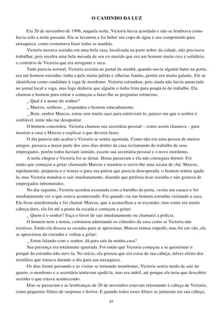 O CAMINHO DA LUZ

      Era 20 de novembro de 1996, naquela noite, Victoria havia acordado e não se lembrava como
havia sido a noite passada. Ela se levantou e foi beber um copo de água e seu comprimido para
enxaqueca, como costumava fazer todas as manhãs.
      Victoria morava sozinha em uma bela casa, localizada na parte nobre da cidade, não precisava
trabalhar, pois recebia uma bela mesada de seu ex-marido que era um homem muito rico e solidário,
o contrário de Victoria que era arrogante e seca.
      Tudo parecia normal, Victoria assistia ao jornal da manhã, quando ouviu alguém bater na porta,
era um homem estranho, tinha a pele muito pálida e olheiras fundas, porém era muito galante. Ele se
identificou como candidato à vaga de mordomo. Victoria estranhou, pois ainda não havia anunciado
no jornal local a vaga, mas logo deduziu que alguém o tinha feito para poupá-la do trabalho. Ela
chamou o homem para entrar e começou a fazer-lhe as perguntas rotineiras:
      _ Qual é o nome do senhor?
      _ Marcos, senhora. _ respondeu o homem educadamente.
      _ Bom, senhor Marcos, estou sem muito saco para entrevistá-lo, parece-me que o senhor é
confiável, tente não me desapontar.
      O homem concordou. Victoria chamou sua secretária pessoal – como assim chamava – para
mostrar a casa a Marcos e explicar o que deveria fazer.
      O dia parecia não acabar e Victoria se sentia agoniada. Como não era uma pessoa de muitos
amigos, passava a maior parte dos seus dias dentro da casa reclamando do trabalho de seus
empregados, porém todos haviam sumido, exceto sua secretária pessoal e o novo mordomo.
      A noite chegou e Victoria foi se deitar. Horas passavam e ela não conseguia dormir. Foi
então que começou a gritar chamando Marcos e mandou-o servir-lhe uma xícara de chá. Marcos,
rapidamente, preparou-o e trouxe-o para sua patroa que parecia desesperada, o homem tentou ajudá-
la, mas Victoria mandou-o sair imediatamente, dizendo que preferia ficar sozinha e não gostava de
empregados intrometidos.
      No dia seguinte, Victoria acordou assustada com o barulho da porta, vestiu um casaco e foi
imediatamente ver o que estava acontecendo. Foi quando viu um homem estranho visitando a casa.
Ela ficou amedrontada e foi chamar Marcos, que a aconselhou a se esconder, mas como era muito
cabeça-dura, ela foi até a ponta da escada e começou a gritar:
      _ Quem é o senhor? Faça o favor de sair imediatamente ou chamarei a polícia.
      O homem nem a notou, continuou admirando os cômodos da casa como se Victoria não
existisse. Então ela desceu as escadas para se aproximar, Marcos tentou impedir, mas foi em vão, ela
se aproximou do estranho e voltou a gritar:
      _ Estou falando com o senhor, dá para sair da minha casa?
      Sua presença era totalmente ignorada. Foi então que Victoria começou a se questionar o
porquê do estranho não ouvi-la. No início, ela pensou que era coisa de sua cabeça, talvez efeito dos
remédios que tomava durante o dia para sua enxaqueca.
      Os dias foram passando e as visitas se tornando monótonas, Victoria sentia medo de sair do
quarto, o mordomo e a secretária tentavam ajudá-la, mas era inútil, até porque ela teria que descobrir
sozinha o que estava acontecendo.
      Dias se passavam e as lembranças de 20 de novembro estavam retornando à cabeça de Victoria,
como pequenos filmes de suspense e horror. E quando todos esses filmes se juntaram em sua cabeça,

                                                 51
 