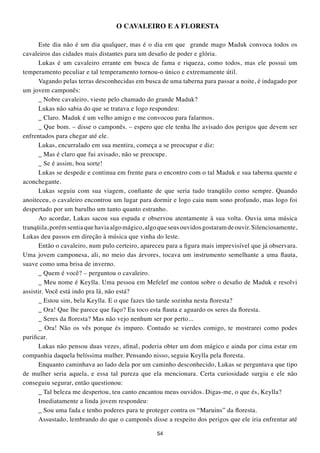 O CAVALEIRO E A FLOREStA

      Este dia não é um dia qualquer, mas é o dia em que grande mago Maduk convoca todos os
cavaleiros das cidades mais distantes para um desafio de poder e glória.
      Lukas é um cavaleiro errante em busca de fama e riqueza, como todos, mas ele possui um
temperamento peculiar e tal temperamento tornou-o único e extremamente útil.
      Vagando pelas terras desconhecidas em busca de uma taberna para passar a noite, é indagado por
um jovem camponês:
      _ Nobre cavaleiro, vieste pelo chamado do grande Maduk?
      Lukas não sabia do que se tratava e logo respondeu:
      _ Claro. Maduk é um velho amigo e me convocou para falarmos.
      _ Que bom. – disse o camponês. – espero que ele tenha lhe avisado dos perigos que devem ser
enfrentados para chegar até ele.
      Lukas, encurralado em sua mentira, começa a se preocupar e diz:
      _ Mas é claro que fui avisado, não se preocupe.
      _ Se é assim, boa sorte!
      Lukas se despede e continua em frente para o encontro com o tal Maduk e sua taberna quente e
aconchegante.
      Lukas seguiu com sua viagem, confiante de que seria tudo tranqüilo como sempre. Quando
anoiteceu, o cavaleiro encontrou um lugar para dormir e logo caiu num sono profundo, mas logo foi
despertado por um barulho um tanto quanto estranho.
      Ao acordar, Lukas sacou sua espada e observou atentamente à sua volta. Ouvia uma música
tranqüila, porém sentia que havia algo mágico, algo que seus ouvidos gostaram de ouvir. Silenciosamente,
Lukas deu passos em direção à música que vinha do leste.
      Então o cavaleiro, num pulo certeiro, apareceu para a figura mais imprevisível que já observara.
Uma jovem camponesa, ali, no meio das árvores, tocava um instrumento semelhante a uma flauta,
suave como uma brisa de inverno.
      _ Quem é você? – perguntou o cavaleiro.
      _ Meu nome é Keylla. Uma pessoa em Mefelef me contou sobre o desafio de Maduk e resolvi
assistir. Você está indo pra lá, não está?
      _ Estou sim, bela Keylla. E o que fazes tão tarde sozinha nesta floresta?
      _ Ora! Que lhe parece que faço? Eu toco esta flauta e aguardo os seres da floresta.
      _ Seres da floresta? Mas não vejo nenhum ser por perto...
      _ Ora! Não os vês porque és impuro. Contudo se vierdes comigo, te mostrarei como podes
purificar.
      Lukas não pensou duas vezes, afinal, poderia obter um dom mágico e ainda por cima estar em
companhia daquela belíssima mulher. Pensando nisso, seguiu Keylla pela floresta.
      Enquanto caminhava ao lado dela por um caminho desconhecido, Lukas se perguntava que tipo
de mulher seria aquela, e essa tal pureza que ela mencionara. Certa curiosidade surgiu e ele não
conseguiu segurar, então questionou:
      _ Tal beleza me despertou, teu canto encantou meus ouvidos. Digas-me, o que és, Keylla?
      Imediatamente a linda jovem respondeu:
      _ Sou uma fada e tenho poderes para te proteger contra os “Maruins” da floresta.
      Assustado, lembrando do que o camponês disse a respeito dos perigos que ele iria enfrentar até

                                                  54
 
