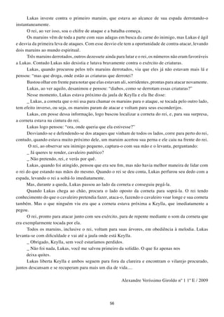 Lukas investe contra o primeiro maruim, que estava ao alcance de sua espada derrotando-o
instantaneamente.
      O rei, ao ver isso, soa o chifre de ataque e a batalha começa.
      Os maruins vêm de toda a parte com suas adagas em busca da carne do inimigo, mas Lukas é ágil
e desvia da primeira leva de ataques. Com esse desvio ele tem a oportunidade de contra-atacar, levando
dois maruins ao mundo espiritual.
      Três maruins derrotados, outros dezessete ainda para lutar e o rei, os números não eram favoráveis
a Lukas. Contudo Lukas não desistia e lutava bravamente contra o exército de criaturas.
      Lukas, quando procurou pelos três maruins derrotados, viu que eles já não estavam mais lá e
pensou: “mas que droga, onde estão as criaturas que derrotei?
      Bastou olhar em frente para notar que elas estavam ali, sorridentes, prontas para atacar novamente.
      Lukas, ao ver aquilo, desanimou e pensou: “diabos, como se derrotam essas criaturas?”
      Nesse momento, Lukas estava próximo da jaula de Keylla e ela lhe disse:
      _ Lukas, a corneta que o rei usa para chamar os maruins para o ataque, se tocada pelo outro lado,
tem efeito inverso, ou seja, os maruins param de atacar e voltam para seus esconderijos.
      Lukas, em posse dessa informação, logo buscou localizar a corneta do rei, e, para sua surpresa,
a corneta estava na cintura do rei.
      Lukas logo pensou: “ora, onde queria que ela estivesse?”
      Desviando-se e defendendo-se dos ataques que vinham de todos os lados, corre para perto do rei,
contudo, quando estava muito próximo dele, um maruim acertou sua perna e ele caiu na frente do rei.
       O rei, ao observar seu inimigo pequeno, captura-o com sua mão e o levanta, perguntando:
      _ Já queres te render, cavaleiro patético?
      _ Não pretendo, rei, e verás por quê.
      Lukas, quando foi atingido, pensou que era seu fim, mas não havia melhor maneira de lidar com
o rei do que estando nas mãos do mesmo. Quando o rei se deu conta, Lukas perfurou seu dedo com a
espada, levando o rei a soltá-lo imediatamente.
      Mas, durante a queda, Lukas passou ao lado da corneta e conseguiu pegá-la.
      Quando Lukas chega ao chão, procura o lado oposto da corneta para soprá-la. O rei tendo
conhecimento do que o cavaleiro pretendia fazer, ataca-o, fazendo o cavaleiro voar longe e sua corneta
também. Mas o que ninguém viu era que a corneta estava próxima a Keylla, que imediatamente a
pegou.
      O rei, pronto para atacar junto com seu exército, para de repente mediante o som da corneta que
era exemplarmente tocada por ela.
      Todos os maruins, inclusive o rei, voltam para suas árvores, em obediência à melodia. Lukas
levanta-se com dificuldade e vai até a jaula onde está Keylla.
      _ Obrigado, Keylla, sem você estaríamos perdidos.
      _ Não foi nada, Lukas, você me salvou primeiro da solidão. O que fiz apenas nos
      deixa quites.
      Lukas liberta Keylla e ambos seguem para fora da clareira e encontram o vilarejo procurado,
juntos descansam e se recuperam para mais um dia de vida....

                                                         Alexandre Veríssimo Giroldo nº 1 1º E / 2009




                                                   56
 