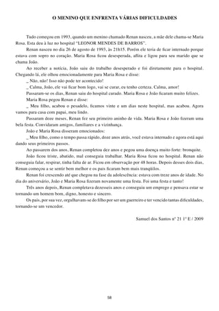 O MENINO QUE ENFRENtA VÁRIAS DIFICULDADES


      Tudo começou em 1993, quando um menino chamado Renan nasceu, a mãe dele chama-se Maria
Rosa. Esta deu à luz no hospital “LEONOR MENDES DE BARROS”.
      Renan nasceu no dia 26 de agosto de 1993, às 21h15. Porém ele teria de ficar internado porque
estava com sopro no coração. Maria Rosa ficou desesperada, aflita e ligou para seu marido que se
chama João.
      Ao receber a notícia, João saiu do trabalho desesperado e foi diretamente para o hospital.
Chegando lá, ele olhou emocionadamente para Maria Rosa e disse:
      _ Não, não! Isso não pode ter acontecido!
      _ Calma, João, ele vai ficar bom logo, vai se curar, eu tenho certeza. Calma, amor!
      Passaram-se os dias, Renan saiu do hospital curado. Maria Rosa e João ficaram muito felizes.
      Maria Rosa pegou Renan e disse:
      _ Meu filho, acabou o pesadelo, ficamos vinte e um dias neste hospital, mas acabou. Agora
vamos para casa com papai, meu lindo.
      Passaram doze meses, Renan fez seu primeiro aninho de vida. Maria Rosa e João fizeram uma
bela festa. Convidaram amigos, familiares e a vizinhança.
      João e Maria Rosa disseram emocionados:
      _ Meu filho, como o tempo passa rápido, doze anos atrás, você estava internado e agora está aqui
dando seus primeiros passos.
      Ao passarem dos anos, Renan completou dez anos e pegou uma doença muito forte: bronquite.
      João ficou triste, abatido, mal conseguia trabalhar. Maria Rosa ficou no hospital. Renan não
conseguia falar, respirar, tinha falta de ar. Ficou em observação por 48 horas. Depois desses dois dias,
Renan começou a se sentir bem melhor e os pais ficaram bem mais tranqüilos.
      Renan foi crescendo até que chegou na fase da adolescência: estava com treze anos de idade. No
dia do aniversário, João e Maria Rosa fizeram novamente uma festa. Foi uma festa e tanto!
      Três anos depois, Renan completava dezesseis anos e conseguiu um emprego e pensava estar se
tornando um homem bom, digno, honesto e sincero.
      Os pais, por sua vez, orgulhavam-se do filho por ser um guerreiro e ter vencido tantas dificuldades,
tornando-se um vencedor.

                                                                   Samuel dos Santos nº 21 1º E / 2009




                                                   58
 