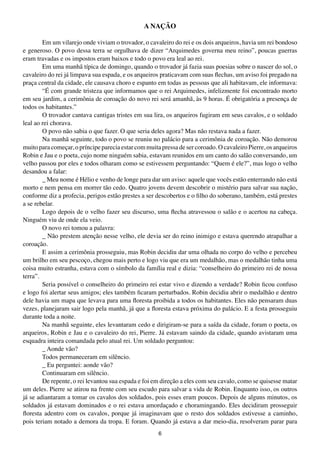 A NAÇÃO

        Em um vilarejo onde viviam o trovador, o cavaleiro do rei e os dois arqueiros, havia um rei bondoso
e generoso. O povo dessa terra se orgulhava de dizer “Arquimedes governa meu reino”, poucas guerras
eram travadas e os impostos eram baixos e todo o povo era leal ao rei.
        Em uma manhã típica de domingo, quando o trovador já fazia suas poesias sobre o nascer do sol, o
cavaleiro do rei já limpava sua espada, e os arqueiros praticavam com suas flechas, um aviso foi pregado na
praça central da cidade, ele causava choro e espanto em todas as pessoas que ali habitavam, ele informava:
        “É com grande tristeza que informamos que o rei Arquimedes, infelizmente foi encontrado morto
em seu jardim, a cerimônia de coroação do novo rei será amanhã, às 9 horas. É obrigatória a presença de
todos os habitantes.”
        O trovador cantava cantigas tristes em sua lira, os arqueiros fugiram em seus cavalos, e o soldado
leal ao rei chorava.
        O povo não sabia o que fazer. O que seria deles agora? Mas não restava nada a fazer.
        Na manhã seguinte, todo o povo se reuniu no palácio para a cerimônia de coroação. Não demorou
muito para começar, o príncipe parecia estar com muita pressa de ser coroado. O cavaleiro Pierre, os arqueiros
Robin e Jau e o poeta, cujo nome ninguém sabia, estavam reunidos em um canto do salão conversando, um
velho passou por eles e todos olharam como se estivessem perguntando: “Quem é ele?”, mas logo o velho
desandou a falar:
        _ Meu nome é Hélio e venho de longe para dar um aviso: aquele que vocês estão enterrando não está
morto e nem pensa em morrer tão cedo. Quatro jovens devem descobrir o mistério para salvar sua nação,
conforme diz a profecia, perigos estão prestes a ser descobertos e o filho do soberano, também, está prestes
a se rebelar.
        Logo depois de o velho fazer seu discurso, uma flecha atravessou o salão e o acertou na cabeça.
Ninguém viu de onde ela veio.
        O novo rei tomou a palavra:
        _ Não prestem atenção nesse velho, ele devia ser do reino inimigo e estava querendo atrapalhar a
coroação.
        E assim a cerimônia prosseguiu, mas Robin decidiu dar uma olhada no corpo do velho e percebeu
um brilho em seu pescoço, chegou mais perto e logo viu que era um medalhão, mas o medalhão tinha uma
coisa muito estranha, estava com o símbolo da família real e dizia: “conselheiro do primeiro rei de nossa
terra”.
        Seria possível o conselheiro do primeiro rei estar vivo e dizendo a verdade? Robin ficou confuso
e logo foi alertar seus amigos; eles também ficaram perturbados. Robin decidiu abrir o medalhão e dentro
dele havia um mapa que levava para uma floresta proibida a todos os habitantes. Eles não pensaram duas
vezes, planejaram sair logo pela manhã, já que a floresta estava próxima do palácio. E a festa prosseguiu
durante toda a noite.
        Na manhã seguinte, eles levantaram cedo e dirigiram-se para a saída da cidade, foram o poeta, os
arqueiros, Robin e Jau e o cavaleiro do rei, Pierre. Já estavam saindo da cidade, quando avistaram uma
esquadra inteira comandada pelo atual rei. Um soldado perguntou:
        _ Aonde vão?
        Todos permaneceram em silêncio.
        _ Eu perguntei: aonde vão?
        Continuaram em silêncio.
        De repente, o rei levantou sua espada e foi em direção a eles com seu cavalo, como se quisesse matar
um deles. Pierre se atirou na frente com seu escudo para salvar a vida de Robin. Enquanto isso, os outros
já se adiantaram a tomar os cavalos dos soldados, pois esses eram poucos. Depois de alguns minutos, os
soldados já estavam dominados e o rei estava amordaçado e choramingando. Eles decidiram prosseguir
floresta adentro com os cavalos, porque já imaginavam que o resto dos soldados estivesse a caminho,
pois teriam notado a demora da tropa. E foram. Quando já estava a dar meio-dia, resolveram parar para
                                                      6
 