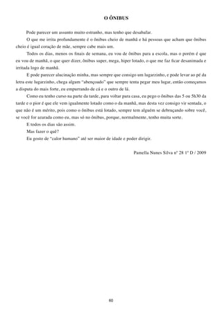 O ÔNIBUS

     Pode parecer um assunto muito estranho, mas tenho que desabafar.
     O que me irrita profundamente é o ônibus cheio de manhã e há pessoas que acham que ônibus
cheio é igual coração de mãe, sempre cabe mais um.
     Todos os dias, menos os finais de semana, eu vou de ônibus para a escola, mas o porém é que
eu vou de manhã, o que quer dizer, ônibus super, mega, hiper lotado, o que me faz ficar desanimada e
irritada logo de manhã.
     E pode parecer alucinação minha, mas sempre que consigo um lugarzinho, e pode levar ao pé da
letra este lugarzinho, chega algum “abençoado” que sempre tenta pegar meu lugar, então começamos
a disputa do mais forte, eu empurrando de cá e o outro de lá.
     Como eu tenho curso na parte da tarde, para voltar para casa, eu pego o ônibus das 5 ou 5h30 da
tarde e o pior é que ele vem igualmente lotado como o da manhã, mas desta vez consigo vir sentada, o
que não é um mérito, pois como o ônibus está lotado, sempre tem alguém se debruçando sobre você,
se você for azarada como eu, mas só no ônibus, porque, normalmente, tenho muita sorte.
     E todos os dias são assim.
     Mas fazer o quê?
     Eu gosto de “calor humano” até ser maior de idade e poder dirigir.


                                                                Pamella Nunes Silva nº 28 1º D / 2009




                                                 60
 