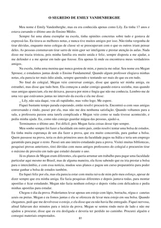 O SEGREDO DE EMILY VANDENBERGHE

       Meu nome é Emily Vandenberghe, mas eu era conhecida apenas como Lily. Eu tinha 17 anos e
estava cursando o último ano do Ensino Médio.
       Sempre fui uma aluna exemplar na escola, tinha opiniões concretas sobre tudo e gostava de
expressá-las. Eu tirava as melhores notas, e nunca tive muitos amigos por isso. Não tinha vergonha de
tirar dúvidas, enquanto meus colegas de classe só se preocupavam com o que os outros iriam pensar
deles. As pessoas costumavam tirar sarro de mim çpor ser inteligente e prestar atenção às aulas. Nada
disso me trazia tristeza, pois minha família era muito unida e feliz, sempre disposta a me ajudar, a
me defender e a me apoiar em tudo que fizesse. Era apenas lá onde eu encontrava meus verdadeiros
amigos.
       Na escola, tinha uma menina que nunca gostou de mim, e parecia me odiar. Seu nome era Megan
Sprouse, e estudamos juntas desde o Ensino Fundamental. Quando algum professor elogiava minhas
notas, ela parecia ter mais ódio ainda, sempre querendo e tentando ser mais do que eu em tudo.
       No final do colegial, Megan veio conversar comigo, disse que queria ser minha amiga, eu
estranhei, mas disse que tudo bem. Ela começou a andar comigo quando estava sozinha, mas quando
suas amigas apareciam, ela me deixava, passava por mim e fingia que não me conhecia. Lembro-me de
uma vez que estávamos juntas no intervalo da escola e ela me disse:
       _ Lily, não saia daqui, vou ali rapidinho, mas volto logo. Me espere.
       Fiquei bastante tempo parada esperando, então resolvi procurá-la. Encontrei-a com suas amigas
conversando e rindo, passei por ela, mas não me deu nenhuma satisfação. Quando voltamos para a
sala, a professora passou uma tarefa complicada e Megan veio como se nada tivesse acontecido, e
pediu minha ajuda. Eu, como não consigo guardar mágoa das pessoas, ajudei-a.
       Terminamos o último ano. Foi difícil, pois Megan fazia coisas desse tipo sempre.
       Meu sonho sempre foi fazer a faculdade em outro país, então resolvi tentar uma bolsa de estudos.
Eu tinha muita esperança de um dia fazer a prova, que era muito concorrida, para ganhar a bolsa.
Quem passasse na prova, teria os dois primeiros anos da faculdade pagos na Itália e teria um emprego
garantido para pagar o resto. Passei um ano inteiro estudando para a prova. Visitei muitas bibliotecas,
pesquisei provas anteriores, tirei dúvidas com meus antigos professores do colegial e procureim tirar
o máximo de proveito em tudo que estudei durante o ano.
       Já os planos de Megan eram diferentes, ela queria arrumar um trabalho para pagar uma faculdade
particular aqui mesmo no Brasil, mas de alguma maneira, ela ficou sabendo que eu iria prestar a bolsa
para o intercâmbio, e com essa notícia, mudou seus planos e pagou um curso preparatório para poder
tentar ganhar a bolsa de estudos também.
       Eu fiquei feliz por ela, mas ela parecia estar com muita raiva de mim pelo meu esforço, apesar de
dizer sempre que era minha amiga. Eu fazia pesquisas diferentes e depois juntava todas, para montar
apostilas e ficar estudando. Megan não fazia nenhum esforço e depois vinha com delicadeza e pedia
minhas apostilas para estudar.
       Chegou o dia da prova. Poderíamos levar apenas um estojo com lápis, borracha, régua e canetas
azuis ou pretas. Megan e eu fomos juntas e ela se ofereceu de levar meu estojo em sua bolsa. Quando
chegamos, pedi que me devolvesse o estojo, e ela disse que eu não havia lhe entregado. Fiquei nervosa,
afinal faltavam dez minutos para o início da prova. Megan se sentou rindo meio de lado e não me
ajudou a procurar, disse que eu era desligada e deveria ter perdido no caminho. Procurei alguém e
consegui materiais emprestados.
                                                  61
 