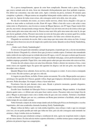 Fiz a prova tranquilamente, apesar de estar bem complicada. Durante toda a prova, Megan,
que estava sentada atrás de mim, ficou me chamando disfarçadamente para ficar pedindo respostas.
Foi difícil me concentrar, mas deu tudo certo. Após o término da prova, teríamos 30 minutos para
completar o gabarito, e Megan tentou me atrapalhar balançando minha cadeira com os pés. Eu fingia
que nem via. Apesar de todas essas coisas, não conseguia sentir raiva dela, mas sim, pena.
      No dia dos resultados dos testes, eu estava muito nervosa, afinal, havia chegado o dia que eu
saberia se meu sonho se realizaria ou não. Eram 40 vagas. Olhei a lista três vezes e não achei o meu
nome entre os 40 primeiros, mas lá estava o nome de Megan Sprouse, em 29º lugar. Fiquei muito feliz
por ela, mas triste e decepcionada comigo mesma. Megan veio até mim com um ar de ironia e disse que
sentia muito pelo meu nome não estar lá. Parecia estar mais feliz pelo meu nome não estar lá, do que
por ela ter ganhado a bolsa. Procurei meu nome no resto da lista para saber ao menos qual foi a minha
classificação, e também não. Percebi que tinha algo errado e fui falar com o diretor das provas.
      Chegando na secretaria da escola, falei a uma moça que meu nome não estava na lista. A moça
disse que talvez houvesse um erro de impressão e pediu meu nome. Quando eu disse Emily Vandenberg,
ela disse:
      _ Então você é Emily Vandenberghe?
      E com um ar de quem não entendeu o porquê da pergunta, respondi que sim, e ela me encaminhou
à sala do diretor. Chegando lá, o diretor disse que já estava à minha espera. Continuei não entendendo
nada e então ele me explicou que na verdade não eram 40 vagas, e sim 43, mas que os alunos que ficassem
classificados entre os primeiros três lugares, teriam a faculdade toda paga, cursos profissionalizantes e
também emprego garantido. Fiquei feliz, mas ainda queria saber por que meu nome não estava na lista.
      O nome dos três alunos estava em uma lista diferente. Então o diretor me mostrou a lista, e meu
nome estava em segundo lugar. Eu quase não aguentei de alegria e até dei um grito, mas depois me
desculpei com o diretor.
      Quando Megan ficou sabendo, ficou um fera, não conseguia se conter. A raiva estava estampada
no seu rosto. Ela não aceitava, por que eu e não ela.
      A viagem era para Roma, na Itália. Fomos juntas novamente. No avião, Megan pediu suco para a
aeromoça e fez questão de ir buscar, quando voltou, fingiu que tropeçou e derramou um pouco de suco
em mim. Pediu desculpas. Eu troquei a blusa e ficou tudo bem.
      Ficaríamos fora do país durante cinco anos. Desde o primeiro momento, quando chegamos,
Megan vinha tentando me arruinar em tudo.
      Escolhi fazer faculdade de Educação Física e consequentemente, Megan também. A faculdade
duraria quatro anos, e o último ano seria para fazer outros cursos. Passamos todo esse tempo fora do
país e Megan se preocupava mais com a minha ruína do que com seus estudos. Terminei a faculdade
e voltei ao Brasil. Megan, por sua vez, continuou em Roma para terminar a faculdade, afinal, perdeu
muito tempo do seu estudo comigo.
      Voltei formada e depois de muito tempo dando aula de Educação Física em Instituições e escolas
importantes, abri uma academika chamada Academy Emily Vandenberghe.
      Megan voltou da Itália e após ver toda minha trajetória, meu esforço e tudo o que eu consegui
com isso, ela me pediu perdão por tudo que tinha-me feito, pois ela não conseguiu nada tentando me
arruinar, e hoje é minha sócia na Academia.
      Muitas pessoas que estudaram comigo e zombaram de mim, agora me respeitam muito e alguns
até são meus alunos. Eu dou aula de muitos esportes diferentes, e minhas turmas quase sempre ganham
prêmios de primeiro lugar nas competições.

                                                   62
 