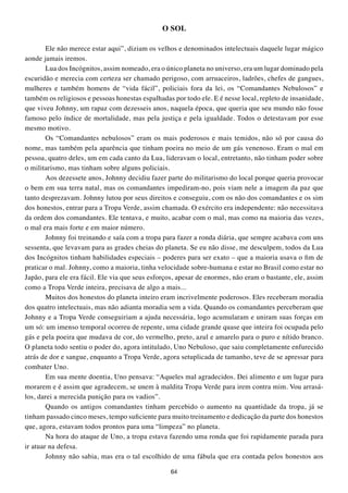 O SOL

        Ele não merece estar aqui”, diziam os velhos e denominados intelectuais daquele lugar mágico
aonde jamais iremos.
        Lua dos Incógnitos, assim nomeado, era o único planeta no universo, era um lugar dominado pela
escuridão e merecia com certeza ser chamado perigoso, com arruaceiros, ladrões, chefes de gangues,
mulheres e também homens de “vida fácil”, policiais fora da lei, os “Comandantes Nebulosos” e
também os religiosos e pessoas honestas espalhadas por todo ele. E é nesse local, repleto de insanidade,
que viveu Johnny, um rapaz com dezesseis anos, naquela época, que queria que seu mundo não fosse
famoso pelo índice de mortalidade, mas pela justiça e pela igualdade. Todos o detestavam por esse
mesmo motivo.
        Os “Comandantes nebulosos” eram os mais poderosos e mais temidos, não só por causa do
nome, mas também pela aparência que tinham poeira no meio de um gás venenoso. Eram o mal em
pessoa, quatro deles, um em cada canto da Lua, lideravam o local, entretanto, não tinham poder sobre
o militarismo, mas tinham sobre alguns policiais.
        Aos dezessete anos, Johnny decidiu fazer parte do militarismo do local porque queria provocar
o bem em sua terra natal, mas os comandantes impediram-no, pois viam nele a imagem da paz que
tanto desprezavam. Johnny lutou por seus direitos e conseguiu, com os não dos comandantes e os sim
dos honestos, entrar para a Tropa Verde, assim chamada. O exército era independente: não necessitava
da ordem dos comandantes. Ele tentava, e muito, acabar com o mal, mas como na maioria das vezes,
o mal era mais forte e em maior número.
        Johnny foi treinando e saía com a tropa para fazer a ronda diária, que sempre acabava com uns
sessenta, que levavam para as grades cheias do planeta. Se eu não disse, me desculpem, todos da Lua
dos Incógnitos tinham habilidades especiais – poderes para ser exato – que a maioria usava o fim de
praticar o mal. Johnny, como a maioria, tinha velocidade sobre-humana e estar no Brasil como estar no
Japão, para ele era fácil. Ele via que seus esforços, apesar de enormes, não eram o bastante, ele, assim
como a Tropa Verde inteira, precisava de algo a mais...
        Muitos dos honestos do planeta inteiro eram incrivelmente poderosos. Eles receberam moradia
dos quatro intelectuais, mas não adianta moradia sem a vida. Quando os comandantes perceberam que
Johnny e a Tropa Verde conseguiriam a ajuda necessária, logo acumularam e uniram suas forças em
um só: um imenso temporal ocorreu de repente, uma cidade grande quase que inteira foi ocupada pelo
gás e pela poeira que mudava de cor, do vermelho, preto, azul e amarelo para o puro e nítido branco.
O planeta todo sentiu o poder do, agora intitulado, Uno Nebuloso, que saiu completamente enfurecido
atrás de dor e sangue, enquanto a Tropa Verde, agora setuplicada de tamanho, teve de se apressar para
combater Uno.
        Em sua mente doentia, Uno pensava: “Aqueles mal agradecidos. Dei alimento e um lugar para
morarem e é assim que agradecem, se unem à maldita Tropa Verde para irem contra mim. Vou arrasá-
los, darei a merecida punição para os vadios”.
        Quando os antigos comandantes tinham percebido o aumento na quantidade da tropa, já se
tinham passado cinco meses, tempo suficiente para muito treinamento e dedicação da parte dos honestos
que, agora, estavam todos prontos para uma “limpeza” no planeta.
        Na hora do ataque de Uno, a tropa estava fazendo uma ronda que foi rapidamente parada para
ir atuar na defesa.
        Johnny não sabia, mas era o tal escolhido de uma fábula que era contada pelos honestos aos

                                                  64
 