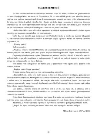 PASSEIO DE MEtRÔ

        Era uma vez uma menina do interior que não sabia o que era metrô. A cidade em que ela morava
era um vilarejo próximo ao sertão de Pernambuco. Lá era uma cidade pacata que não tinha energia
elétrica, nem meio de transporte coletivo e de vez em quando aparecia um carro velho pelas ruas cheias
de terra, que vinha da cidade vizinha. No vilarejo não tinha água encanada, só conseguia água por
intermédio de um açude aparentemente bem suja, com uma cor de barro. Para filtrá-la, eles coletavam
em um recipiente de cerâmica chamado pote, e usavam um pano como filtro.
        Lá não tinha rádio e nem televisão e o povoado só sabia de alguma notícia quando vinham alguns
parentes, que moravam na capital ou em outros estados.
        Certo dia, um parente, que morava em São Paulo, foi visitar a família da menina. Chegando
lá, eles conversaram sobre muitos assuntos e entre eles surgiu a palavra Metrô. De repente a menina
pergunta ao tio:
        _ O que é metrô?
        E ele respondeu:
        _ Você não conhece o metrô? O metrô é um sistema de transporte muito moderno. Na verdade ele
é muito parecido com o trem, que é uma grande máquina formada por vários vagões e uma locomotiva.
        Os passageiros viajam nos vagões. Normalmente o trem é movido a diesel, já o metrô é movido
a eletricidade, o que não polui tanto o meio ambiente. O metrô é um meio de transporte muito rápido
porque ele corta caminho por baixo da terra.
        Isso mexeu com a imaginação da menina que se perguntava como alguma coisa poderia andar
debaixo da terra.
        _ Então o metrô é igual a um tatu?
        O tio da menina ficou surpreso com a comparação e respondeu:
        _ Pensando bem é como se o metrô usasse os túneis do tatu, inclusive a máquina que escava os
túneis é chamada de tatuzão. Muita gente usa o metrô diariamente, milhões de pessoas. Ele é considerado
o melhor meio de transporte da cidade. As estações são muito organizadas e limpas. Você tem que
conhecer para entender o que é o metrô. Você quer ir para São Paulo comigo? Aproveita que você está de
férias e fique alguns dias comigo.
        Dias depois, a menina estava em São Paulo com o seu tio. Ela ficou feliz e admirada com o
tamanho da cidade de São Paulo, muito diferente da sua cidade natal, mas o que a menina queria realmente
conhecer era o metrô.
        O tio, diante da ansiedade da sobrinha, logo tratou de arranjar um passeio pela cidade que fosse de
metrô e a levou para conhecer o centro de São Paulo, praça da Sé, onde fica a estação principal do metrô.
        Realmente, o passeio de metrô superou as expectativas da menina que agora conhece o metrô.
        _ Legal, tio, agora eu conheço o metrô. Vou contar para meus pais, irmãos e amigos...

                                                                        Milene Estevam nº 42 1º A / 2009




                                                    66
 