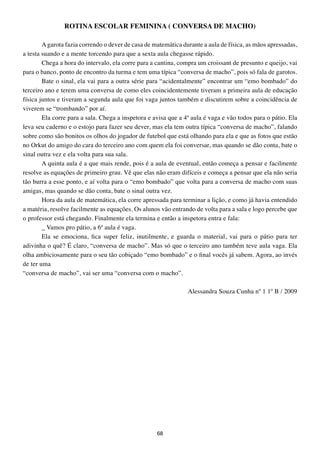 ROtINA ESCOLAR FEMININA ( CONVERSA DE MACHO)

        A garota fazia correndo o dever de casa de matemática durante a aula de física, as mãos apressadas,
a testa suando e a mente torcendo para que a sexta aula chegasse rápido.
        Chega a hora do intervalo, ela corre para a cantina, compra um croissant de presunto e queijo, vai
para o banco, ponto de encontro da turma e tem uma típica “conversa de macho”, pois só fala de garotos.
        Bate o sinal, ela vai para a outra série para “acidentalmente” encontrar um “emo bombado” do
terceiro ano e terem uma conversa de como eles coincidentemente tiveram a primeira aula de educação
física juntos e tiveram a segunda aula que foi vaga juntos também e discutirem sobre a coincidência de
viverem se “trombando” por aí.
        Ela corre para a sala. Chega a inspetora e avisa que a 4ª aula é vaga e vão todos para o pátio. Ela
leva seu caderno e o estojo para fazer seu dever, mas ela tem outra típica “conversa de macho”, falando
sobre como são bonitos os olhos do jogador de futebol que está olhando para ela e que as fotos que estão
no Orkut do amigo do cara do terceiro ano com quem ela foi conversar, mas quando se dão conta, bate o
sinal outra vez e ela volta para sua sala.
        A quinta aula é a que mais rende, pois é a aula de eventual, então começa a pensar e facilmente
resolve as equações de primeiro grau. Vê que elas não eram difíceis e começa a pensar que ela não seria
tão burra a esse ponto, e aí volta para o “emo bombado” que volta para a conversa de macho com suas
amigas, mas quando se dão conta, bate o sinal outra vez.
        Hora da aula de matemática, ela corre apressada para terminar a lição, e como já havia entendido
a matéria, resolve facilmente as equações. Os alunos vão entrando de volta para a sala e logo percebe que
o professor está chegando. Finalmente ela termina e então a inspetora entra e fala:
        _ Vamos pro pátio, a 6ª aula é vaga.
        Ela se emociona, fica super feliz, inutilmente, e guarda o material, vai para o pátio para ter
adivinha o quê? É claro, “conversa de macho”. Mas só que o terceiro ano também teve aula vaga. Ela
olha ambiciosamente para o seu tão cobiçado “emo bombado” e o final vocês já sabem. Agora, ao invés
de ter uma
“conversa de macho”, vai ser uma “conversa com o macho”.

                                                                Alessandra Souza Cunha nº 1 1º B / 2009




                                                    68
 
