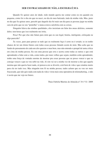 SER UM FRACASSADO OU NÃO, A ESCOLHA É SUA


      Quando fiz quinze anos de idade, todo mundo queria me contar como eu era quando era
pequena, como foi o dia em que eu nasci, no dia do meu batizado, tudo da minha vida. Mas, justo
no dia que fiz quinze anos, percebi que daquele dia foi mais um dia para as pessoas jogar na minha
cara do jeito que eu sou “pentelha” e nunca estava satisfeita com as coisas.
      Ninguém falava das minhas qualidades, eles insistiam em falar dos meus defeitos, somente
deles; tem horas que isso realmente me irrita.
      Poxa! Por que elas não falam para mim que eu sou legal, bonita, inteligente, esforçada ou
algo parecido?
      Às vezes, paro para pensar se tudo que eu realmente faço é certo ou é errado; se eu tenho
chance de ter um ótimo futuro com todas essas pessoas falando assim de mim. Mas acho que no
fundo do pensamento de cada um eles querem o meu bem, mas não entendo o porquê de tanta crítica
em cima da minha pessoa. Eu sou uma pessoa que erra e acerta como todas as outras e que está
aprendendo a lidar com a vida, como todos, por mais velhos que sejam, também estão aprendendo;
tenho uma força de vontade enorme de mostrar pra essas pessoas que eu posso vencer e que eu
consigo vencer e que eu vou subir na vida. Aí sim vai ser a minha vez de mostrar a eles que aquela
menina que não queria fazer nada, só pensava em se divertir, está bem de vida e que estudou muito
para ela ter tudo isso. Mas ninguém tem fé na minha pessoa; todos acham que eu vou ser mais
fracassada, que não quis nada com nada da vida e virou mais uma operadora de telemarketing, e não
é assim que me vejo no futuro.


                                                 Thais Fabíola Martins de Almeida nº 34 1º E / 2009




                                                 69
 