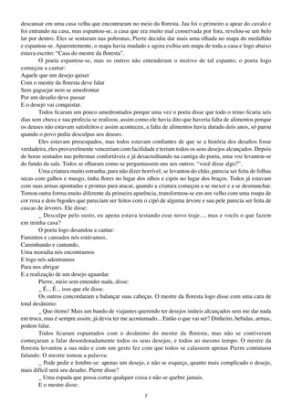 descansar em uma casa velha que encontraram no meio da floresta. Jau foi o primeiro a apear do cavalo e
foi entrando na casa, mas espantou-se, a casa que era muito mal conservada por fora, revelou-se um belo
lar por dentro. Eles se sentaram nas poltronas, Pierre decidiu dar mais uma olhada no mapa do medalhão
e espantou-se. Aparentemente, o mapa havia mudado e agora exibia um mapa de toda a casa e logo abaixo
estava escrito: “Casa do mestre da floresta”.
        O poeta espantou-se, mas os outros não entenderam o motivo de tal espanto; o poeta logo
começou a cantar:
Aquele que um desejo quiser
Com o mestre da floresta deve falar
Sem gaguejar nem se amedrontar
Por um desafio deve passar
E o desejo vai conquistar.
        Todos ficaram um pouco amedrontados porque uma vez o poeta disse que todo o reino ficaria seis
dias sem chuva e sua profecia se realizou, assim como ele havia dito que haveria falta de alimentos porque
os deuses não estavam satisfeitos e assim aconteceu, a falta de alimentos havia durado dois anos, só parou
quando o povo pediu desculpas aos deuses.
        Eles estavam preocupados, mas todos estavam confiantes de que se a história dos desafios fosse
verdadeira, eles provavelmente venceriam com facilidade e teriam todos os seus desejos alcançados. Depois
de horas sentados nas poltronas confortáveis e já desacreditando na cantiga do poeta, uma voz levantou-se
do fundo da sala. Todos se olharam como se perguntassem uns aos outros: “você disse algo?”.
        Uma criatura muito estranha, para não dizer horrível, se levantou do chão, parecia ser feita de folhas
secas com galhos e musgo, tinha flores no lugar dos olhos e cipós no lugar dos braços. Todos já estavam
com suas armas apontadas e prontas para atacar, quando a criatura começou a se mexer e a se desmanchar.
Tomou outra forma muito diferente da primeira aparência, transformou-se em um velho com uma roupa de
cor roxa e dois bigodes que pareciam ser feitos com o cipó de alguma árvore e sua pele parecia ser feita de
cascas de árvores. Ele disse:
        _ Desculpe pelo susto, eu apena estava testando esse novo traje..., mas e vocês o que fazem
em minha casa?
        O poeta logo desandou a cantar:
Famintos e cansados nós estávamos,
Caminhando e cantando,
Uma moradia nós encontramos
E logo nós adentramos
Para nos abrigar
E a realização de um desejo aguardar.
        Pierre, meio sem entender nada, disse:
        _ É... É... isso que ele disse.
        Os outros concordaram a balançar suas cabeças. O mestre da floresta logo disse com uma cara de
total desânimo:
        _ Que ótimo! Mais um bando de viajantes querendo ter desejos inúteis alcançados sem me dar nada
em troca, mas é sempre assim, já devia ter me acostumado... Então o que vai ser? Dinheiro, bebidas, armas,
podem falar.
        Todos ficaram espantados com o desânimo do mestre da floresta, mas não se contiveram
começaram a falar desordenadamente todos os seus desejos, e todos ao mesmo tempo. O mestre da
floresta levantou a sua mão e com um gesto fez com que todos se calassem apenas Pierre continuou
falando. O mestre tomou a palavra:
        _ Pode pedir e lembre-se: apenas um desejo, e não se esqueça, quanto mais complicado o desejo,
mais difícil será seu desafio. Pierre disse?
        _ Uma espada que possa cortar qualquer coisa e não se quebre jamais.
        E o mestre disse:
                                                      7
 