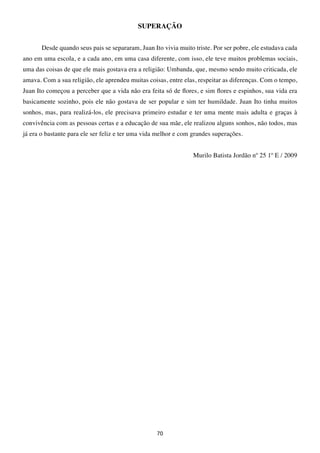 SUPERAÇÃO


       Desde quando seus pais se separaram, Juan Ito vivia muito triste. Por ser pobre, ele estudava cada
ano em uma escola, e a cada ano, em uma casa diferente, com isso, ele teve muitos problemas sociais,
uma das coisas de que ele mais gostava era a religião: Umbanda, que, mesmo sendo muito criticada, ele
amava. Com a sua religião, ele aprendeu muitas coisas, entre elas, respeitar as diferenças. Com o tempo,
Juan Ito começou a perceber que a vida não era feita só de flores, e sim flores e espinhos, sua vida era
basicamente sozinho, pois ele não gostava de ser popular e sim ter humildade. Juan Ito tinha muitos
sonhos, mas, para realizá-los, ele precisava primeiro estudar e ter uma mente mais adulta e graças à
convivência com as pessoas certas e a educação de sua mãe, ele realizou alguns sonhos, não todos, mas
já era o bastante para ele ser feliz e ter uma vida melhor e com grandes superações.


                                                                 Murilo Batista Jordão nº 25 1º E / 2009




                                                   70
 