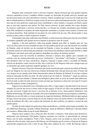 tItÃS

        Ninguém sabe exatamente como o universo começou. Alguns teorizam que uma grande explosão
cósmica catastrófica enviou e espalhou infinitos mundos na imensidão do grande universo, mundos que
um dia teriam formas de vida maravilhosas e terríveis. Outros acreditam que o universo foi criado por uma
úniva entidade poderosa. Embora as origens exatas do universo caótico permaneçam incertas, está claro que
uma raça de seres poderosos surgiu para trazer estabilidade a vários mundos e assegurar um futuro seguro
para os seres que seguirem seus passos. Os Titãs, deuses colossais, de pele metálica dos cantos distantes
do cósmico, exploraram o universo recém-nascido e se fixaram nos mundos encontrados para trabalhar
neles. Eles moldaram os mujndos elevando imponentes montanhas e cavando vastos oceanos. Criaram céus
e criaram atmosferas. Tudo partindo de um plano de criar ordem fora do caos. Eles deram poder a raças
primitivas para cuidar e manter respectivos mundos.
        Comandados pela elite conhecida como Panteão, os titãs trouxeram ordem para mais de cem milhões
de mundos espalhados pelo grande universo durante os primeiros anos de criação.
        Sargeras, o titã mais poderoso, tinha uma grande ambição para obter os mundos para ele, mas
como ele fizera parte de uma sociedade de titãs, ele não poderia passar por cima das decisões do conselho
do Panteão, então ele decidiu sair da sociedade do Panteão, e tomar seu próprio rumo. Sargeras juntou
elementais postos em cada mundo para proteção e uniu forças com demônios caóticos para destruir a ordem
do Panteão e não restar mais nada que pudesse atrapalhar seus planos de dominar mundos.
        Sargeras criou um exércilto de demônios colossais e nomeou dois capitães para comandar seu
exército vasto de criaturas horrendas das trevas. Archimond, o “devastador” e Kil’jaeden o “enganador”,
dois demônios elites de força catastróficas. Sargeras, começou o ataque contra a sociedade do Panteão,
exército de demônios contra exército de titãs, mas o exército do titã Sargeras tinha uma vantagem que era
os elementais que juntos poderiam aniquilar qualquer ser vivo.
        Sargeras invocou a força dos elementais que foram sacrificados para a derrota da ordem do Panteão,
com isso Sargeras foi com seu exército aos mundos destruindo toda vida que houvesse neles. O único titã
vivo chegou em um mundo muito lindo chamado pela ordem do Panteão de Outland; lá existiam criaturas
mísiticas chamadas de Elfos da noite. Os elfos praticavam um ritual de “druidismo”, magia da natureza,
moravam com árvores falantes e tinham uma inteligência plena sobre as coisas do mundo onde habitavam.
No local onde os elfos da noite moravam existia um lago que aumentava a força dos seres que lá viviam e
dava-lhes poderes ocultos inimagináveis.
        Sargeras ficou abismado com a inteligência dos elfos e o lago mágico e decidiu fazê-los de escravos
soldados do exército das trevas e tomar conta do lago mágico. O titã fez aos elfos uma proposta pedindo
que eles servissem à legião das trevas e em troca ele os deixaria vivos e daria poderes fantásticos, mas
Malfurion Stormrage, elfo líder da sociedade, não aceitou a proposta fazendo com que Sargeras o enfrentasse.
Malfurion era um elfo sábio e o maior praticante da magia do druidismo. Malfurion bebeu da água sagrada
do lago e ficou com quase a mesma força de um titã, Sargeras estava em menor número e foi obrigado a se
retirar do ambiente dos elfos, mas a guerra não terminara ali, pelo contrário, era apenas o começo de uma
grande guerra.
        Os elfos da noite tinham três praticantes fortes do druidismo e continha muita magia acumulada, são
eles Malfurion Stormrage, Tyranda e Illidan Stormrage, irmão de Malfurion. Malfurion e Tyranda tinham
um romance e Illidan tinha inveja do irmâo Malfurion.
        Sargeras ficou surpresa com a força dos elfos da noite e começou a fazer planos para derrotá-los,
juntamente com Archimond e Kil’jaeden, Sargeras aumentou seu exército, se aproveitando de criaturas
brutas, mas de pouca inteligência: Trolls e Orcs. Sargeras estava com sua legião ao norte de Cenarius,
cidade dos elfos da noite, onde passava Kel’thuzag, um elfo batedor que lá avistava o Exército de Sargeras
aumentando cinquenta por cento a mais do que tinha antes; repletos de orcs e trolls. Kel’thuzag viajou o
                                                    71
 