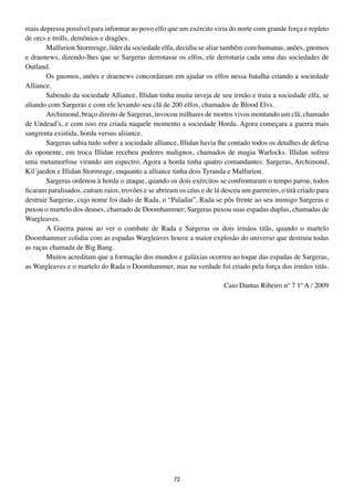 mais depressa possível para informar ao povo elfo que um exército viria do norte com grande força e repleto
de orcs e trolls, demônios e dragões.
        Malfurion Stormrage, líder da sociedade elfa, decidiu se aliar também com humanas, anões, gnomos
e draenews, dizendo-lhes que se Sargeras derrotasse os elfos, ele derrotaria cada uma das sociedades de
Outland.
        Os gnomos, anões e draenews concordaram em ajudar os elfos nessa batalha criando a sociedade
Alliance.
        Sabendo da sociedade Alliance, Illidan tinha muita inveja de seu irmão e traiu a sociedade elfa, se
aliando com Sargeras e com ele levando seu clã de 200 elfos, chamados de Blood Elvs.
        Archimond, braço direito de Sargeras, invocou milhares de mortos vivos montando um clã, chamado
de Undead’s, e com isso era criada naquele momento a sociedade Horda. Agora começara a guerra mais
sangrenta existida, horda versus aliiance.
        Sargeras sabia tudo sobre a sociedade alliance, Illidan havia lhe contado todos os detalhes de defesa
do oponente, em troca Illidan recebeu poderes malignos, chamados de magia Warlocks. Illidan sofreu
uma metamorfose virando um espectro. Agora a horda tinha quatro comandantes: Sargeras, Archimond,
Kil’jaeden e Illidan Stormrage, enquanto a alliance tinha dois Tyranda e Malfurion.
        Sargeras ordenou à horda o ataque, quando os dois exércitos se confrontaram o tempo parou, todos
ficaram paralisados, caíram raios, trovões e se abriram os céus e de lá desceu um guerreiro, o titã criado para
destruir Sargeras, cujo nome foi dado de Rada, o “Paladin”. Rada se pôs frente ao seu inimigo Sargeras e
puxou o martelo dos deuses, chamado de Doomhammer; Sargeras puxou suas espadas duplas, chamadas de
Wargleaves.
        A Guerra parou ao ver o combate de Rada e Sargeras os dois irmãos titãs, quando o martelo
Doomhammer colidiu com as espadas Wargleaves houve a maior explosão do universo que destruiu todas
as raças chamada de Big Bang.
        Muitos acreditam que a formação dos mundos e galáxias ocorreu ao toque das espadas de Sargeras,
as Wargleaves e o martelo do Rada o Doomhammer, mas na verdade foi criado pela força dos irmãos titãs.

                                                                        Caio Dantas Ribeiro nº 7 1º A / 2009




                                                      72
 
