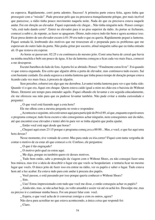 eu esperava. Rapidamente, corri porta adentro. Sucesso! A primeira parte estava feita, agora tinha que
prosseguir com a “missão”. Pude procurar pelo que eu procurava tranquilamente pórque, por mais incrível
que parecesse, a rádio tinha pouco movimento naquela noite. Nada do que eu precisava estava naquele
andar. Fui em direção ao elevador. Fiquei esperando ele chegar... Não tinha ninguém nele. Pensei comigo:
“ufa, está tudo dando certo”. Entrei no elevador para ir ao piso superior da rádio. As portas se fecharam,
comecei a subir e, de repente, as luzes se apagaram. Ótimo, tudo estava indo tão bem e agora acontece isso.
Ficar presa dentro de um elevador escuro à 01:39 era tudo o que eu queria. Rapidamente peguei a lanterna.
Fiquei sentada lá, lembrando dos motivos que me trouxeram ali e preparada para os problemas que me
esperavam do outro lado da porta. Não podia gritar por socorro, afinal ninguém sabia que eu tinha entrado
ali. O que restava era esperar.
        As horas se passavam. 02:25 e eu continuava do mesmo jeito. Comi uma barra de cereal que havia
na minha mochila e bebi um pouco de água. A luz da lanterna começou a ficar cada vez mais fraca, comecei
a me desesperar.
        Escutei barulhos do lado de fora. A porta foi se abrindo. Pensei: “Finalmente estou livre”. Foi quando
vi que estava enganada. Era certo que alguém abriu a porta de elevador, mas continuava tudo escuro. Saí
com bastante cuidado. Eu ainda segurava a minha lanterna que tinha pouco tempo de duração porque estava
ficando cada vez mais fraca, à procura de alguém.
        Sem perceber, esbarrei em algo que me derrubou. Levantei minha lanterna para ver o que tinha sido.
Quando vi o que era, fiquei em choque. Quem estava caído igual a mim no chão era o baixista do Without
Shoes. Demorei um tempo para entender aquilo. Fiquei olhando ele levantar e em seguida educadamente,
ele me ofereceu sua mão para que eu pudesse levantar também. Não pude evitar a minha curiosidade e
perguntei:
        _ O que você está fazendo aqui a esta hora?
        Ele me olhou com a mesma pergunta no rosto e respondeu:
        _ Aconteceu o seguinte, nós estávamos aqui para participár do Privê 89, só que, enquanto esperávamos
o programa começar, tudo ficou escuro e não conseguimos achar ninguém, nem conseguimos sair da rádio,
até que encontrei esse elevador e tentei abri-lo para ver se tinha alguém que podia ajudar.
        _ Então você está aqui desde que horas?
        _ Cheguei aqui eram 23:15 porque o programa começ;ava a 00:00... Mas, e você, o que faz aqui uma
hora dessas?
        Nesse momento, tive vontade de correr. Mas para onde eu iria correr? Fiquei com tanta vergonha de
contar o motivo de eu estar ali que comecei a rir. Confuso, ele perguntou:
        _ O que é tão engraçado?
        _ O motivo pelo qual eu estou aqui.
        _ Me diga, porque eu também quero rir desses motivos.
        _ Tudo bem então, sabe a promoção da viagem com o Without Shoes, eu não consegui fazer uma
boa música, mas tive a ideia de descobrir o lugar em que vocês se hospedariam e tentaria ficar no mesmo
lugar que vocês. O único jeito de fazer isso era entrar na rádio, ver os papéis e saber o lugar. Tudo estava
bem até a luz acabar. Eu estava indo para este andar à procura dos papéis.
        _ Você passou, e está passando por isso porque queria conhecer o Without Shoes?
        _ Sim.
        _ Uau! Estou impressionado com tudo que você me disse, e então conseguiu achar os papéis?
        _ Ainda não, mas, se não achar hoje, eu volto amanhã e assim vai até eu achá-los. Desculpe-me, mas
eu preciso ir e continuar minha busca. Foi um prazer falar com você.
        _ Espera, o que você acha de ir conversar comigo e com os outros, agora?
        Não dava para acreditar no que estava acontecendo, a única coisa que respondi foi:
        _ Claro.
                                                     74
 