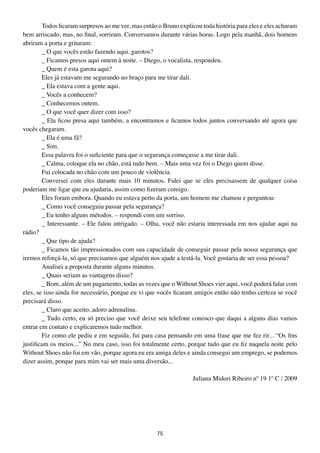 Todos ficaram surpresos ao me ver, mas então o Bruno explicou toda história para eles e eles acharam
bem arriscado, mas, no final, sorriram. Conversamos durante várias horas. Logo pela manhã, dois homens
abriram a porta e gritaram:
        _ O que vocês estão fazendo aqui, garotos?
        _ Ficamos presos aqui ontem à noite. – Diego, o vocalista, respondeu.
        _ Quem é esta garota aqui?
        Eles já estavam me segurando no braço para me tirar dali.
        _ Ela estava com a gente aqui.
        _ Vocês a conhecem?
        _ Conhecemos ontem.
        _ O que você quer dizer com isso?
        _ Ela ficou presa aqui também, a encontramos e ficamos todos juntos conversando até agora que
vocês chegaram.
        _ Ela é uma fã?
        _ Sim.
        Essa palavra foi o suficiente para que o segurança começasse a me tirar dali.
        _ Calma, coloque ela no chão, está tudo bem. – Mais uma vez foi o Diego quem disse.
        Fui colocada no chão com um pouco de violência.
        Conversei com eles durante mais 10 minutos. Falei que se eles precisassem de qualquer coisa
poderiam me ligar que eu ajudaria, assim como fizeram comigo.
        Eles foram embora. Quando eu estava perto da porta, um homem me chamou e perguntou:
        _ Como você conseguiu passar pela segurança?
        _ Eu tenho alguns métodos. – respondi com um sorriso.
        _ Interessante. – Ele falou intrigado. – Olha, você não estaria interessada em nos ajudar aqui na
rádio?
        _ Que tipo de ajuda?
        _ Ficamos tão impressionados com sua capacidade de conseguir passar pela nossa segurança que
iremos reforçá-la, só que precisamos que alguém nos ajude a testá-la. Você gostaria de ser essa pessoa?
        Analisei a proposta durante alguns minutos.
        _ Quais seriam as vantagens disso?
        _ Bom, além de um pagamento, todas as vezes que o Without Shoes vier aqui, você poderá falar com
eles, se isso ainda for necessário, porque eu vi que vocês ficaram amigos então não tenho certeza se você
precisará disso.
        _ Claro que aceito, adoro adrenalina.
        _ Tudo certo, eu só preciso que você deixe seu telefone conosco que daqui a alguns dias vamos
entrar em contato e explicaremos tudo melhor.
        Fiz como ele pediu e em seguida, fui para casa pensando em uma frase que me fez rir... “Os fins
justificam os meios...” No meu caso, isso foi totalmente certo, porque tudo que eu fiz naquela noite pelo
Without Shoes não foi em vão, porque agora eu era amiga deles e ainda consegui um emprego, se podemos
dizer assim, porque para mim vai ser mais uma diversão...

                                                                  Juliana Midori Ribeiro nº 19 1º C / 2009




                                                    75
 