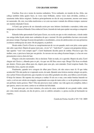 UM GRANDE SONHO

        Carolina. Esse era o nome da menina sonhadora. Vivia sonhando, no mundo da lua. Aliás, sua
cabeça também tinha quatro fases, às vezes mais brilhante, outras vezes mais dividida, confusa, e
raramente tinha ideias originais. Sonhava principalmente no dia de seuj casamento, mesmo sem nunca
ter namorado. Ah, sim, isso tinha muitíssimo a ver com sua maior vontade dos últimos tempos: namorar
um menino chamado Cássio.
        A Carol, que gostava de ser chamada assim por seus íntimos (incluindo o narrador), tinha uma
amiga que se chamava Eduarda. Esta conhecia Cássio, fazendo de tudo para ajudar sua amiga a conquistá-
lo.
        Eduarda tinha apresentado Carol para Cássio, na escola em que os três estudavam, e desde então
sua amiga tinha ficado ainda mais sonhadora do que o normal. Os dois pombinhos haviam conversado
por pouco tempo. É porque ficaram desajeitados e encabulados, coisas de adolescentes em suas primeiras
aventuras embaraçosas de amor. Ou de paquera, se preferir.
        Desde então, Carol e Cássio se cumprimentavam de vez em quando, meio sem jeito, como quem
não sabe o que dizer. Depois de quase meio ano, só em “oi”, “tudo bem?”, e quase com perguntas idiotas,
tipo aquelas “você vem sempre aqui?”, Carol finalmente decidiu parar de sonhar. Precisava agir. Era
mulher, oras, e precisava lutar por sua paixão. As nuvens em sua cabeça ficaram limpas, e a lua em seus
pensamentos estava cheia de luar.
        Chegou o dia dos namorados. Iria se declarar. Tudo ou nada, eis a questão. Depois da aula, Carol
chegou até Cássio e, olhando para os pés, viu que seu All Star estava sujo. Droga! Ela ficou revoltada
por dentro. Cássio para olhou para ela, depois para seus pés, sem entender. Carol respirou fundo. Era
destemida, leoa, caçaria seu amado.
        Finalmente, quando teve coragem de olhar para Cássio, ele não estava mais lá. O que tinha
acontecido? Ele não podia ter evaporado assim, do nada. Quando uma tristeza enorme atingiu seu peito,
ela o achou! Estava tão próximo, que só podia ver seus olhos grudados nos dela, seus lábios a envolvendo.
O beijo foi intenso. De repente ela começou a sonhar. O céu era o mar, com ondas bonitas batendo no
vazio, o sol era um vulcão em erupção, esquentando seu corpo de tanto calor, e o ar de poluição se tornou
um perfume muito gostoso. Não!!! Ela não precisava mais sonhar: sua vida agora era completa, tinha o
que queria, amava seu amor, sentia-se no infinito da felicidade.
        E uma pena que, em cinco minutos, ela cairia da cama, acordando de seu grande sonho, ainda
por cima muito atrasada, em dia de prova, com os cabelos armados e a perua escolar já buzinando na
esquina...

                                                             Camila de Freitas Arcelli nº 05 1º D / 2009




                                                   77
 