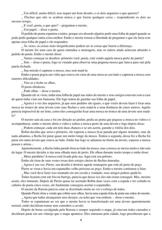 _ Um difícil, muito difícil, isso requer um bom desafio, e os dois arqueiros o que querem?
        _ Flechas que não se acabem nunca e que furem qualquer coisa – responderam os dois ao
mesmo tempo.
        _ E você, poeta, o que quer? – perguntou o mestre.
        _ Um papel. – disse o poeta.
        O pedido do poeta espantou a todos, porque era absurdo alguém pedir uma folha de papel quando se
pode pedir qualquer outra coisa melhor. Então o mestre tomou a liberdade de perguntar o que ele faria com
apenas uma folha de papel e ele respondeu:
        _ Às vezes, as coisas mais insignificantes podem ser as coisas que fazem a diferença.
        O mestre fez uma cara de quem entendeu a mensagem, mas os outros ainda achavam absurdo o
pedido do poeta. Então o mestre disse:
        _ Vamos começar os desafios: primeiro você, poeta, está vendo aquela mosca perto da janela?
        _ Sim. – disse o poeta, logo se virando para observar uma pequena mosca que lutava para sair pela
janela fechada.
        _ Sua missão é capturar a mosca, mas sem matá-la.
        Então o poeta pegou um vidro que estava em cima de uma mesa ao seu lado e capturou a mosca sem
maiores dificuldades.
        _ Vire-se e feche os olhos.
        O poeta obedeceu.
        _ Pode olhar. – disse o mestre.
        Quando ele se virou, tinha uma folha de papel nas mãos do mestre e seus amigos estavam com a cara
de quem tinha visto um fantasma. Ele logo tratou de guardar sua folha de papel.
        _ Agora é a vez dos arqueiros, já que seus pedidos são iguais, o que vocês devem fazer é fixar uma
mosca no tronco de uma árvore com suas flechas e sem matá-la a uma distância de cinco metros. Aquilo
parecia impossível de ser feito, como eles conseguirão fixar uma mosca no tronco de uma árvore sem matá-
la?
        O mestre saiu da casa e foi em direção ao jardim, pediu ao poeta que pegasse a mosca no vidro e o
acompanhasse, então o mestre abriu o vidro e soltou a mosca perto de uma árvore e logo depois disse:
        _ Podem começar, cada um tem duas chances e se um acerta, garante a vitória dos dois.
        Robin decidiu que seria o primeiro, ele esperou a mosca ficar parada por alguns instantes, mas de
nada adiantou, a flecha foi parar quase um metro longe da mosca. Tentou a segunda, dessa fez a flecha foi
parar em outra árvore que estava ao lado. Então Jau logo se adiantou na frente da árvore, esperou a mosca
pousar e atirou...
        Aparentemente, a flecha tinha parado bem ao lado da mosca, mas a mosca se mexia muito e não saía
do lugar. O mestre decidiu ir dar uma olhada mais de perto. Ele olhou durante muito tempo e então disse:
        _ Meus parabéns! A mosca está fixada pela asa. Aqui está seu prêmio.
        Então ele tirou de suas vestes roxas dois estojos cheios de flechas douradas.
        _ Agora é sua vez, Pierre, seu desafio é destruir aquele manequim que está ali perto do poço.
        Pierre se virou e havia um espantalho velho próximo ao poço. Então o mestre continuou a falar:
        _ Mas você deve fazer isso montado em um cavalo e vendado, seus amigos podem ajudá-lo.
        Todos ficaram com um frio na barriga, parecia que dessa vez eles não iriam conseguir. Mas, mesmo
assim, eles tentaram. Depois de Pierre quase ter acertado Robin duas vezes com a espada e ter cortado os
cabelos do poeta cinco vezes, ele finalmente conseguiu acertar o espantalho.
        O mestre da floresta parecia estar se divertindo muito ao ver o esforço de todos.
        Quando Pierre tirou a venda que cobria seus olhos, havia uma espada feita de prata nas mãos do mestre.
        _ Agora que todos alcançaram seus desejos, eu acho que vou embora. – disse o mestre.
        Todos se espantaram ao ver que o mestre havia se transformado em uma árvore aparentemente
normal, então decidiram tomar seus caminhos a cavalo.
        Depois de horas cavalgando pela floresta e sempre seguindo o mapa, já estavam todos cansados e
decidiram parar em um vilarejo que o mapa apontava. Eles entraram pela cidade, logo perceberam que a
                                                      8
 