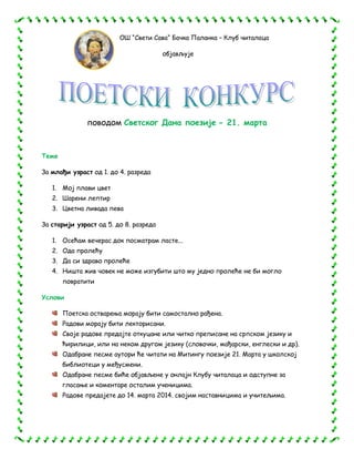 ОШ “Свети Сава“ Бачка Паланка – Клуб читалаца
објављује

поводом Светског Дана поезије - 21. марта

Теме
За млађи узраст од 1. до 4. разреда
1. Мој плави цвет
2. Шарени лептир
3. Цветна ливада пева
За старији узраст од 5. до 8. разреда
1. Осећам вечерас док посматрам ласте...
2. Ода пролећу
3. Да си здраво пролеће
4. Ништа жив човек не може изгубити што му једно пролеће не би могло
повратити
Услови
Поетска остварења морају бити самостално рађена.
Радови морају бити лекторисани.
Своје радове предајте откуцане или читко преписане на српском језику и
ћирилици, или на неком другом језику (словачки, мађарски, енглески и др).
Одабране песме аутори ће читати на Митингу поезије 21. Марта у школској
библиотеци у међусмени.
Одабране песме биће објављене у онлајн Клубу читалаца и одступне за
гласање и коментаре осталим ученицима.
Радове предајете до 14. марта 2014. својим наставницима и учитељима.

 